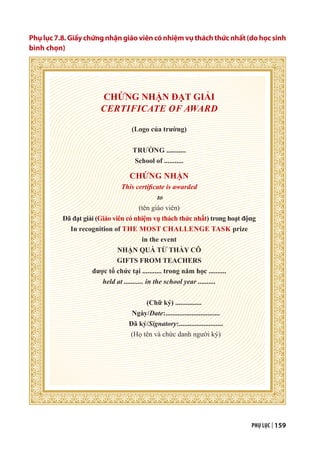 PHỤ LỤC | 159
Phụlục7.8.Giấychứngnhậngiáoviêncónhiệmvụtháchthứcnhất(dohọcsinh
bình chọn)
CHỨNG NHẬN ĐẠT GIẢI
CERTIFICATE OF AWARD
(Logo của trường)
TRƯỜNG ...........
School of ...........
CHỨNG NHẬN
This certificate is awarded
to
(tên giáo viên)
Đã đạt giải (Giáo viên có nhiệm vụ thách thức nhất) trong hoạt động
In recognition of THE MOST CHALLENGE TASK prize
in the event
NHẬN QUÀ TỪ THẦY CÔ
GIFTS FROM TEACHERS
được tổ chức tại ........... trong năm học ..........
held at ........... in the school year ..........
(Chữ ký) ...............
Ngày/Date:...............................
Đã ký/Signatory:.........................
(Họ tên và chức danh người ký)
 