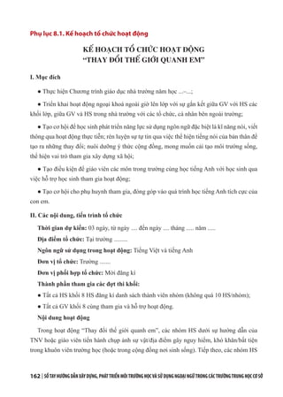 162 | SỔTAYHƯỚNGDẪNXÂYDỰNG,PHÁTTRIỂNMÔITRƯỜNGHỌCVÀSỬDỤNGNGOẠINGỮTRONGCÁCTRƯỜNGTRUNGHỌCCƠSỞ
Phụ lục 8.1. Kế hoạch tổ chức hoạt động
KẾ HOẠCH TỔ CHỨC HOẠT ĐỘNG
“THAY ĐỔI THẾ GIỚI QUANH EM”
I. Mục đích
● Thực hiện Chương trình giáo dục nhà trường năm học ...–...;
● Triển khai hoạt động ngoại khoá ngoài giờ lên lớp với sự gắn kết giữa GV với HS các
khối lớp, giữa GV và HS trong nhà trường với các tổ chức, cá nhân bên ngoài trường;
● Tạo cơ hội để học sinh phát triển năng lực sử dụng ngôn ngữ đặc biệt là kĩ năng nói, viết
thông qua hoạt động thực tiễn; rèn luyện sự tự tin qua việc thể hiện tiếng nói của bản thân để
tạo ra những thay đổi; nuôi dưỡng ý thức cộng đồng, mong muốn cải tạo môi trường sống,
thể hiện vai trò tham gia xây dựng xã hội;
● Tạo điều kiện để giáo viên các môn trong trường cùng học tiếng Anh với học sinh qua
việc hỗ trợ học sinh tham gia hoạt động;
● Tạo cơ hội cho phụ huynh tham gia, đóng góp vào quá trình học tiếng Anh tích cực của
con em.
II. Các nội dung, tiến trình tổ chức
Thời gian dự kiến: 03 ngày, từ ngày .... đến ngày .... tháng ..... năm .....
Địa điểm tổ chức: Tại trường .........
Ngôn ngữ sử dụng trong hoạt động: Tiếng Việt và tiếng Anh
Đơn vị tổ chức: Trường .......
Đơn vị phối hợp tổ chức: Mời đăng kí
Thành phần tham gia các đợt thi khối:
● Tất cả HS khối 8 HS đăng kí danh sách thành viên nhóm (không quá 10 HS/nhóm);
● Tất cả GV khối 8 cùng tham gia và hỗ trợ hoạt động.
Nội dung hoạt động
Trong hoạt động “Thay đổi thế giới quanh em”, các nhóm HS dưới sự hướng dẫn của
TNV hoặc giáo viên tiến hành chụp ảnh sự vật/địa điểm gây nguy hiểm, khó khăn/bất tiện
trong khuôn viên trường học (hoặc trong cộng đồng nơi sinh sống). Tiếp theo, các nhóm HS
 