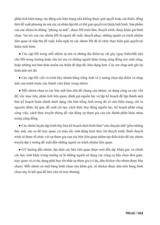 PHỤ LỤC | 163
phân tích hiện trạng, tác động của hiện trạng nếu không được giải quyết hoặc cải thiện, đồng
thời đề xuất phương án mà các cá nhân/tập thể có thể giải quyết/cải thiện tình hình. Sản phẩm
của các nhóm là những “phóng sự ảnh”, được HS triển lãm, thuyết trình, được khán giả bình
chọn. Vai trò của các nhóm HS là người đề xuất, thuyết phục; những người có trách nhiệm
liên quan sẽ tiếp thu đề xuất, kiến nghị từ các nhóm HS để tổ chức thực hiện giải quyết/cải
thiện tình hình.
● Các cặp HS trong mỗi nhóm tự tìm ra những địa điểm/sự vật gây nguy hiểm/bất tiện
cho HS trong trường hoặc cho trẻ em và những người khác trong cộng đồng nơi sinh sống,
hoặc những nơi bản thân muốn cải thiện để đẹp đẽ, hữu dụng hơn. Các em chụp ảnh ghi lại
hình ảnh nơi đó.
● Các cặp HS viết và trình bày nhanh bằng tiếng Anh về ý tưởng chọn địa điểm và chụp
ảnh của mình trước các thành viên khác trong nhóm.
● Mỗi nhóm chọn ra các bức ảnh làm chủ đề chung của nhóm, sử dụng công cụ cây vấn
đề, cây mục tiêu, phân tích liên quan, đánh giá nguồn lực và lập kế hoạch để lập thành một
bản kế hoạch hoàn chỉnh dưới dạng văn bản tiếng Anh trong đó có nêu hiện trạng, chỉ ra
nguyên nhân, hệ quả, đề xuất cải tạo, cách thức huy động nguồn lực, kế hoạch phân công
công việc, cách thức truyền thông để vận động sự tham gia của các thành phần khác nhau
trong cộng đồng.
● Các nhóm luyện tập trình bày bản kế hoạch dưới hình thức“câu chuyện ảnh”gồm những
bức ảnh, các sơ đồ trực quan, có màu sắc sinh động kèm theo lời thuyết trình. Buổi thuyết
trình sẽ được tổ chức với sự tham gia của các bên liên quan nhằm tạo điều kiện để các nhóm
truyền đạt ý tưởng đề xuất đến những người có trách nhiệm liên quan.
● GV hướng dẫn nhóm, đại diện các bên liên quan được mời đến dự, khán giả, và chính
các học sinh khác trong trường sẽ là những người sử dụng các công cụ bầu chọn đơn giản,
trực quan và có tác dụng phát huy tốt nhất sự tham gia (ví dụ, dán sticker cho nhóm được bầu
chọn). Mỗi nhóm có một bảng bình chọn của khán giá; số sticker được dán trên bảng bình
chọn này là kết quả để làm căn cứ trao thưởng.
 