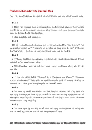 166 | SỔTAYHƯỚNGDẪNXÂYDỰNG,PHÁTTRIỂNMÔITRƯỜNGHỌCVÀSỬDỤNGNGOẠINGỮTRONGCÁCTRƯỜNGTRUNGHỌCCƠSỞ
Phụ lục 8.3. Hướng dẫn về tổ chức hoạt động
Lưu ý: Tùy theo điều kiện, có thể gộp hoặc tách buổi để giảm hoặc tăng số buổi làm việc nhóm.
Buổi 1:
● Thành viên trong các nhóm sẽ tự tìm ra những địa điểm/sự vật gây nguy hiểm/bất tiện
cho HS, trẻ em và những người khác trong cộng đồng nơi sinh sống, những nơi bản thân
muốn cải thiện để đẹp đẽ, hữu dụng hơn.
● Chụp ảnh ghi lại hình ảnh nơi đó.
Buổi 2:
HS viết và trình bày nhanh bằng tiếng Anh với GV hướng dẫn/TNV: “Đây là đâu/gì?” “Vì
sao em chụp bức ảnh này?” “Em muốn nơi này sẽ ra sao trong tương lai gần?” GV hướng
dẫn/TNV sẽ góp ý, chỉnh sửa cách diễn đạt, lỗi ngữ pháp, phát âm cho HS.
Buổi 3:
● GV hướng dẫn HS sử dụng các công cụ phân tích: cây vấn đề; cây mục tiêu, để HS biết
phân tích trường hợp của nhóm mình.
● Mỗi nhóm chọn ra các bức ảnh làm chủ đề chung của nhóm để vẽ cây vấn đề, cây
mục tiêu.
Buổi 4:
● HS thảo luận trả lời câu hỏi: “Các em sẽ làm gì để đạt được mục tiêu trên?” “Vì sao em
nghĩ em sẽ thành công?” Trong phần này người hướng dẫn gợi ý HS sử dụng các công cụ
phân tích các bên liên quan, đánh giá nguồn lực và lập kế hoạch.
Buổi 5:
● Các nhóm lập bản kế hoạch hoàn chỉnh dưới dạng văn bản tiếng Anh trong đó có nêu
hiện trạng, chỉ ra nguyên nhân, hệ quả, đề xuất cải tạo, cách thức huy động nguồn lực, kế
hoạch phân công công việc, cách thức truyền thông để vận động sự tham gia của các thành
phần khác nhau trong cộng đồng.
Buổi 6:
● Các nhóm luyện tập trình bày bản kế hoạch dưới dạng câu chuyện ảnh với những bức
ảnh, các sơ đồ trực quan, có màu sắc sinh động kèm thuyết trình.
 