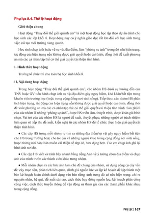 PHỤ LỤC | 167
Phụ lục 8.4. Thể lệ hoạt động
Giới thiệu chung
Hoạt động “Thay đổi thế giới quanh em” là một hoạt động học tập theo dự án dành cho
học sinh các lớp khối 8. Hoạt động này có ý nghĩa giáo dục rất lớn đối với học sinh trong
việc cải tạo môi trường xung quanh.
Học sinh chụp ảnh hoặc vẽ sự vật/địa điểm, làm “phóng sự ảnh” trong đó nêu hiện trạng,
tác động của hiện trạng nếu không được giải quyết hoặc cải thiện, đồng thời đề xuất phương
án mà các cá nhân/tập thể có thể giải quyết/cải thiện tình hình.
I. Hình thức hoạt động
Trường tổ chức thi cho toàn bộ học sinh khối 8.
II. Nội dung hoạt động
Trong hoạt động “Thay đổi thế giới quanh em”, các nhóm HS dưới sự hướng dẫn của
TNV hoặc GV tiến hành chụp ảnh sự vật/địa điểm gây nguy hiểm, khó khăn/bất tiện trong
khuôn viên trường học (hoặc trong cộng đồng nơi sinh sống). Tiếp theo, các nhóm HS phân
tích hiện trạng, tác động của hiện trạng nếu không được giải quyết hoặc cải thiện, đồng thời
đề xuất phương án mà các cá nhân/tập thể có thể giải quyết/cải thiện tình hình. Sản phẩm
của các nhóm là những “phóng sự ảnh”, được HS triển lãm, thuyết trình, được khán giả bình
chọn. Vai trò của các nhóm HS là người đề xuất, thuyết phục; những người có trách nhiệm
liên quan sẽ tiếp thu đề xuất, kiến nghị từ các nhóm HS để tổ chức thực hiện giải quyết/cải
thiện tình hình.
● Các cặp HS trong mỗi nhóm tự tìm ra những địa điểm/sự vật gây nguy hiểm/bất tiện
cho HS trong trường hoặc cho trẻ em và những người khác trong cộng đồng nơi sinh sống,
hoặc những nơi bản thân muốn cải thiện để đẹp đẽ, hữu dụng hơn. Các em chụp ảnh ghi lại
hình ảnh nơi đó.
● Các cặp HS viết và trình bày nhanh bằng tiếng Anh về ý tưởng chọn địa điểm và chụp
ảnh của mình trước các thành viên khác trong nhóm.
● Mỗi nhóm chọn ra các bức ảnh làm chủ đề chung của nhóm, sử dụng công cụ cây vấn
đề, cây mục tiêu, phân tích liên quan, đánh giá nguồn lực và lập kế hoạch để lập thành một
bản kế hoạch hoàn chỉnh dưới dạng văn bản tiếng Anh trong đó có nêu hiện trạng, chỉ ra
nguyên nhân, hệ quả, đề xuất cải tạo, cách thức huy động nguồn lực, kế hoạch phân công
công việc, cách thức truyền thông để vận động sự tham gia của các thành phần khác nhau
trong cộng đồng.
 
