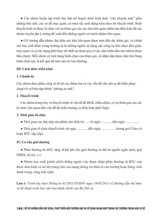 168 | SỔTAYHƯỚNGDẪNXÂYDỰNG,PHÁTTRIỂNMÔITRƯỜNGHỌCVÀSỬDỤNGNGOẠINGỮTRONGCÁCTRƯỜNGTRUNGHỌCCƠSỞ
● Các nhóm luyện tập trình bày bản kế hoạch dưới hình thức “câu chuyện ảnh” gồm
những bức ảnh, các sơ đồ trực quan, có màu sắc sinh động kèm theo lời thuyết trình. Buổi
thuyết trình sẽ được tổ chức với sự tham gia của các bên liên quan nhằm tạo điều kiện để các
nhóm truyền đạt ý tưởng đề xuất đến những người có trách nhiệm liên quan.
● GV hướng dẫn nhóm, đại diện các bên liên quan được mời đến dự, khán giả, và chính
các học sinh khác trong trường sẽ là những người sử dụng các công cụ bầu chọn đơn giản,
trực quan và có tác dụng phát huy tốt nhất sự tham gia (ví dụ, dán nhãn dán cho nhóm được
bầu chọn). Mỗi nhóm có một bảng bình chọn của khán giá; số nhãn dán được dán trên bảng
bình chọn này là kết quả để làm căn cứ trao thưởng.
III. Cách thức triển khai
1. Chuẩn bị
Các nhóm theo phân công sẽ đi tới các điểm mà có các vấn đề cần nêu ra để khắc phục,
chụp/vẽ và biên tập thành “phóng sự ảnh”.
2. Thuyết trình
Các nhóm trưng bày và thuyết trình về vấn đề để BGK chấm điểm, có sự tham gia của các
tổ chức liên quan đến vấn đề đó (nếu trường có điều kiện phối hợp).
3. Thời gian tổ chức
● Thời gian các lớp nộp sản phẩm cho thầy/cô ....: từ ngày .............đến ngày ................
● Thời gian tổ chức thuyết trình: từ ngày .............đến ngày ................ (trong giờ Chào cờ
hoặc BTC sắp xếp).
IV. Cơ cấu giải thưởng
● Phần thưởng do BTC tặng. Kinh phí cho giải thưởng có thể từ nguồn ngân sách, quỹ
PHHS, tài trợ, v.v.
● Nhóm học sinh giành chiến thắng ngoài việc được nhận phần thưởng từ BTC còn
được đưa hình và tin lên trang chủ của mạng thông tin điện tử của trường hoặc bảng vinh
danh trong vòng một tuần.
Lưu ý: Trình bày theo Thông tư 01/2011/TT-BNV ngày 19/01/2011 về Hướng dẫn thể thức
và kỹ thuật trình bày văn bản hành chính của Bộ Nội vụ.
 