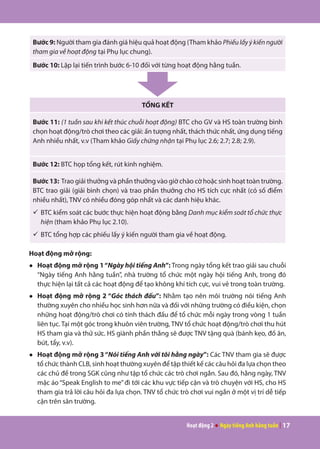 Hoạt động 2 ● Ngày tiếng Anh hằng tuần | 17
Bước 9: Người tham gia đánh giá hiệu quả hoạt động (Tham khảo Phiếulấyýkiếnngười
tham gia về hoạt động tại Phụ lục chung).
Bước 10: Lặp lại tiến trình bước 6-10 đối với từng hoạt động hằng tuần.
TỔNG KẾT
Bước 11: (1 tuần sau khi kết thúc chuỗi hoạt động) BTC cho GV và HS toàn trường bình
chọn hoạt động/trò chơi theo các giải: ấn tượng nhất, thách thức nhất, ứng dụng tiếng
Anh nhiều nhất, v.v (Tham khảo Giấy chứng nhận tại Phụ lục 2.6; 2.7; 2.8; 2.9).
Bước 12: BTC họp tổng kết, rút kinh nghiệm.
Bước 13: Trao giải thưởng và phần thưởng vào giờ chào cờ hoặc sinh hoạt toàn trường.
BTC trao giải (giải bình chọn) và trao phần thưởng cho HS tích cực nhất (có số điểm
nhiều nhất), TNV có nhiều đóng góp nhất và các danh hiệu khác.
ü	BTC kiểm soát các bước thực hiện hoạt động bằng Danh mục kiểm soát tổ chức thực
hiện (tham khảo Phụ lục 2.10).
ü	BTC tổng hợp các phiếu lấy ý kiến người tham gia về hoạt động.
Hoạt động mở rộng:
●	 Hoạt động mở rộng 1“Ngày hội tiếng Anh”: Trong ngày tổng kết trao giải sau chuỗi
“Ngày tiếng Anh hằng tuần”, nhà trường tổ chức một ngày hội tiếng Anh, trong đó
thực hiện lại tất cả các hoạt động để tạo không khí tích cực, vui vẻ trong toàn trường.
●	 Hoạt động mở rộng 2 “Góc thách đấu”: Nhằm tạo nên môi trường nói tiếng Anh
thường xuyên cho nhiều học sinh hơn nữa và đối với những trường có điều kiện, chọn
những hoạt động/trò chơi có tính thách đấu để tổ chức mỗi ngày trong vòng 1 tuần
liên tục. Tại một góc trong khuôn viên trường, TNV tổ chức hoạt động/trò chơi thu hút
HS tham gia và thử sức. HS giành phần thắng sẽ được TNV tặng quà (bánh kẹo, đồ ăn,
bút, tẩy, v.v).
●	 Hoạt động mở rộng 3“Nói tiếng Anh với tôi hằng ngày”: Các TNV tham gia sẽ được
tổ chức thành CLB, sinh hoạt thường xuyên để tập thiết kế các câu hỏi đa lựa chọn theo
các chủ đề trong SGK cũng như tập tổ chức các trò chơi ngắn. Sau đó, hằng ngày, TNV
mặc áo“Speak English to me”đi tới các khu vực tiếp cận và trò chuyện với HS, cho HS
tham gia trả lời câu hỏi đa lựa chọn. TNV tổ chức trò chơi vui ngắn ở một vị trí dễ tiếp
cận trên sân trường.
 