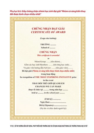 172 | SỔTAYHƯỚNGDẪNXÂYDỰNG,PHÁTTRIỂNMÔITRƯỜNGHỌCVÀSỬDỤNGNGOẠINGỮTRONGCÁCTRƯỜNGTRUNGHỌCCƠSỞ
Phụ lục 8.8. Giấy chứng nhận nhóm học sinh đạt giải“Nhóm có sáng kiến thay
đổi được bình chọn nhiều nhất”
CHỨNG NHẬN ĐẠT GIẢI
CERTIFICATE OF AWARD
(Logo của trường)
TRƯỜNG ...........
School of ...........
CHỨNG NHẬN
This certificate is awarded
to
Nhóm/Group: ........(tên nhóm)....
Gồm các học sinh/Members: .........(tên từng học sinh)......
Và giáo viên hướng dẫn/Advisor: ........(tên giáo viên)..........
Đã đạt giải (Nhóm có sáng kiến được bình chọn nhiều nhất)
trong hoạt động
In recognition of THE MOST INSPIRING INITIATIVE prize
in the event
THAY ĐỔI THẾ GIỚI QUANH EM
CHANGES WE CAN MAKE
được tổ chức tại ........... trong năm học ..........
held at ........... in the school year ..........
(Chữ ký) ...............
Ngày/Date:...............................
Đã ký/Signatory:.........................
(Họ tên và chức danh người ký)
 