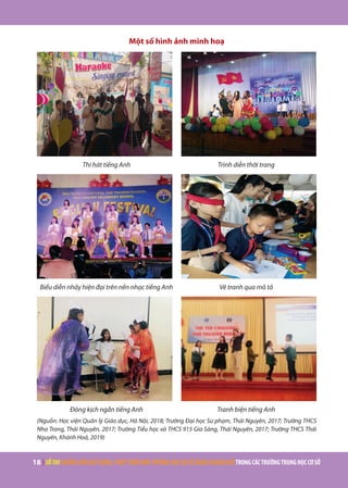 18 | SỔTAYHƯỚNGDẪNXÂYDỰNG,PHÁTTRIỂNMÔITRƯỜNGHỌCVÀSỬDỤNGNGOẠINGỮTRONGCÁCTRƯỜNGTRUNGHỌCCƠSỞ
Một số hình ảnh minh hoạ
Thi hát tiếng Anh Trình diễn thời trang
Biểu diễn nhảy hiện đại trên nền nhạc tiếng Anh Vẽ tranh qua mô tả
Đóng kịch ngắn tiếng Anh Tranh biện tiếng Anh
(Nguồn: Học viện Quản lý Giáo dục, Hà Nội, 2018; Trường Đại học Sư phạm, Thái Nguyên, 2017; Trường THCS
Nha Trang, Thái Nguyên, 2017; Trường Tiểu học và THCS 915 Gia Sàng, Thái Nguyên, 2017; Trường THCS Thái
Nguyên, Khánh Hoà, 2019)
 