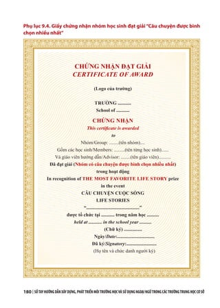 180 | SỔTAYHƯỚNGDẪNXÂYDỰNG,PHÁTTRIỂNMÔITRƯỜNGHỌCVÀSỬDỤNGNGOẠINGỮTRONGCÁCTRƯỜNGTRUNGHỌCCƠSỞ
Phụ lục 9.4. Giấy chứng nhận nhóm học sinh đạt giải “Câu chuyện được bình
chọn nhiều nhất”
CHỨNG NHẬN ĐẠT GIẢI
CERTIFICATE OF AWARD
(Logo của trường)
TRƯỜNG ...........
School of ...........
CHỨNG NHẬN
This certificate is awarded
to
Nhóm/Group: ........(tên nhóm)....
Gồm các học sinh/Members: .........(tên từng học sinh)......
Và giáo viên hướng dẫn/Advisor: ........(tên giáo viên)..........
Đã đạt giải (Nhóm có câu chuyện được bình chọn nhiều nhất)
trong hoạt động
In recognition of THE MOST FAVORITE LIFE STORY prize
in the event
CÂU CHUYỆN CUỘC SỐNG
LIFE STORIES
“............................................”
được tổ chức tại ........... trong năm học ..........
held at ........... in the school year ..........
(Chữ ký) ...............
Ngày/Date:...............................
Đã ký/Signatory:.........................
(Họ tên và chức danh người ký)
 