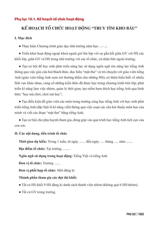 PHỤ LỤC | 183
Phụ lục 10.1. Kế hoạch tổ chức hoạt động
KẾ HOẠCH TỔ CHỨC HOẠT ĐỘNG “TRUY TÌM KHO BÁU”
I. Mục đích
● Thực hiện Chương trình giáo dục nhà trường năm học ...–...;
● Triển khai hoạt động ngoại khoá ngoài giờ lên lớp với sự gắn kết giữa GV với HS các
khối lớp, giữa GV và HS trong nhà trường với các tổ chức, cá nhân bên ngoài trường;
● Tạo cơ hội để học sinh phát triển năng lực sử dụng ngôn ngữ rèn năng lực tiếng Anh
thông qua việc giải câu hỏi/thách thức, đọc hiểu “mật thư” và trò chuyện với giáo viên tiếng
Anh (giáo viên tiếng Anh xem xét thưởng điểm cho những HS); có thêm hiểu biết về nhiều
lĩnh vực khác nhau, củng cố những kiến thức đã được học trong chương trình trên lớp; phát
triển kĩ năng làm việc nhóm, quản lý thời gian; tạo niềm ham thích học tiếng Anh qua hình
thức “học mà chơi, chơi mà học”;
● Tạo điều kiện để giáo viên các môn trong trường cùng học tiếng Anh với học sinh phát
triển tiếng Anh (đặc biệt là kĩ năng viết) thông qua việc soạn các câu hỏi thuộc môn học của
mình và viết các đoạn “mật thư” bằng tiếng Anh;
● Tạo cơ hội cho phụ huynh tham gia, đóng góp vào quá trình học tiếng Anh tích cực của
con em.
II. Các nội dung, tiến trình tổ chức
Thời gian dự kiến: Trong 1 tuần, từ ngày ....... đến ngày ..... tháng ..... năm .......
Địa điểm tổ chức: Tại trường .........
Ngôn ngữ sử dụng trong hoạt động: Tiếng Việt và tiếng Anh
Đơn vị tổ chức: Trường .......
Đơn vị phối hợp tổ chức: Mời đăng kí
Thành phần tham gia các đợt thi khối:
● Tất cả HS khối 9 HS đăng kí danh sách thành viên nhóm (không quá 6 HS/nhóm);
● Tất cả GV trong trường.
 
