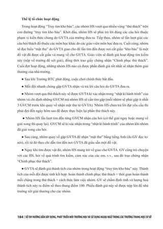 184 | SỔTAYHƯỚNGDẪNXÂYDỰNG,PHÁTTRIỂNMÔITRƯỜNGHỌCVÀSỬDỤNGNGOẠINGỮTRONGCÁCTRƯỜNGTRUNGHỌCCƠSỞ
Thể lệ tổ chức hoạt động
Trong hoạt động “Truy tìm kho báu”, các nhóm HS vượt qua nhiều vòng “thử thách” trên
con đường “truy tìm kho báu”. Khởi đầu, nhóm HS sẽ phải trả lời đúng các câu hỏi thuộc
phạm vi kiến thức chung do GVTA của trường đưa ra. Tiếp theo, nhóm sẽ lần lượt giải các
câu hỏi/thách đố thuộc các môn học khác do các giáo viên môn học đưa ra. Cuối cùng, nhóm
sẽ đọc hiểu “mật thư” do GVTA giao cho để lần tìm đến được nơi cất giấu “kho báu” là một
đồ vật đã được cất giấu và mang về cho GVTA. Giáo viên sẽ đánh giá hoạt động tìm kiếm
này (nộp về trường để xét giải), đồng thời trao giấy chứng nhận “Chinh phục thử thách”.
Cuối đợt hoạt động, những nhóm HS nào có được phần đánh giá tốt nhất sẽ nhận thêm giải
thưởng của nhà trường.
● Sau khi Trưởng BTC phát động, cuộc chơi chính thức bắt đầu.
● Mỗi đội nhanh chóng gặp GVTA nhận và trả lời câu hỏi do GVTA đưa ra.
● Nhóm vượt qua thử thách này sẽ được GVTA kí xác nhận trong “nhật kí hành trình” của
nhóm và chỉ định những GVCM mà nhóm HS sẽ cần tìm gặp (mỗi nhóm sẽ phải gặp ít nhất
3 GVCM trước khi quay về nhận mật thư từ GVTA). Nhóm HS chưa trả lời đạt yêu cầu thì
phải đợi đến ngày hôm sau để được thực hiện lại phần thử thách này.
● Nhóm HS lần lượt tìm đến từng GVCM nhận câu hỏi (có thể giải ngay hoặc mang về
giải xong thì quay lại). GVCM sẽ kí xác nhận trong “nhật kí hành trình” của nhóm khi nhóm
đã giải xong câu hỏi.
● Sau cùng, nhóm quay về gặp GVTA để nhận “mật thư” bằng tiếng Anh (do GV đọc to/
nói), rồi từ đó theo chỉ dẫn tìm đến nơi GVTA đã giấu sẵn một đồ vật.
● Ngay khi tìm được vật đó, nhóm HS mang trở về giao cho GVTA. GV cũng trò chuyện
với các HS, hỏi về quá trình tìm kiếm, cảm xúc của các em, v.v., sau đó trao chứng nhận
“Chinh phục thử thách”.
● GVTA sẽ đánh giá thành tích của nhóm trong hoạt động “truy tìm kho báu” này. Thành
tích của mỗi đội được tính kết hợp: hoàn thành chinh phục thử thách + thời gian hoàn thành
mỗi chặng trong thử thách + cách thức làm việc nhóm. GV sẽ chấm định tính và lượng hoá
thành tích này ra điểm số theo thang điểm 100. Phiếu đánh giá này sẽ được nộp lên để nhà
trường xét giải thưởng cho các nhóm.
 