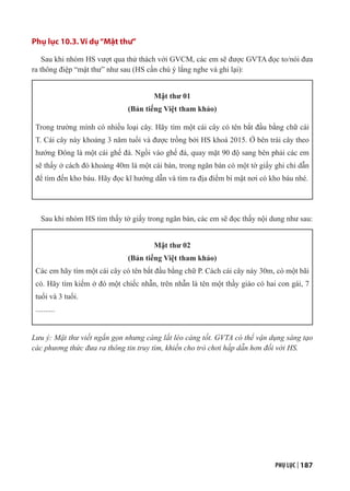 PHỤ LỤC | 187
Phụ lục 10.3. Ví dụ“Mật thư”
Sau khi nhóm HS vượt qua thử thách với GVCM, các em sẽ được GVTA đọc to/nói đưa
ra thông điệp “mật thư” như sau (HS cần chú ý lắng nghe và ghi lại):
Mật thư 01
(Bản tiếng Việt tham khảo)
Trong trường mình có nhiều loại cây. Hãy tìm một cái cây có tên bắt đầu bằng chữ cái
T. Cái cây này khoảng 3 năm tuổi và được trồng bởi HS khoá 2015. Ở bên trái cây theo
hướng Đông là một cái ghế đá. Ngồi vào ghế đá, quay mặt 90 độ sang bên phải các em
sẽ thấy ở cách đó khoảng 40m là một cái bàn, trong ngăn bàn có một tờ giấy ghi chỉ dẫn
để tìm đến kho báu. Hãy đọc kĩ hướng dẫn và tìm ra địa điểm bí mật nơi có kho báu nhé.
Sau khi nhóm HS tìm thấy tờ giấy trong ngăn bàn, các em sẽ đọc thấy nội dung như sau:
Mật thư 02
(Bản tiếng Việt tham khảo)
Các em hãy tìm một cái cây có tên bắt đầu bằng chữ P. Cách cái cây này 30m, có một bãi
cỏ. Hãy tìm kiếm ở đó một chiếc nhẫn, trên nhẫn là tên một thầy giáo có hai con gái, 7
tuổi và 3 tuổi.
..........
Lưu ý: Mật thư viết ngắn gọn nhưng càng lắt léo càng tốt. GVTA có thể vận dụng sáng tạo
các phương thức đưa ra thông tin truy tìm, khiến cho trò chơi hấp dẫn hơn đối với HS.
 