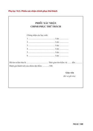 PHỤ LỤC | 189
Phụ lục 10.5. Phiếu xác nhận chinh phục thử thách
PHIẾU XÁC NHẬN
CHINH PHỤC THỬ THÁCH
Chứng nhận các học sinh:
1. ................................................... Lớp ..................
2. ................................................... Lớp ..................
3. ................................................... Lớp ..................
4. ................................................... Lớp ..................
5. ................................................... Lớp ..................
6. ................................................... Lớp ..................
Đã tìm ra kho báu là ........................................... Thời gian tìm kiếm: từ ........ đến .............
Đánh giá thành tích của nhóm đạt điểm: ............/100.
Giáo viên
(Kí và ghi tên)
 