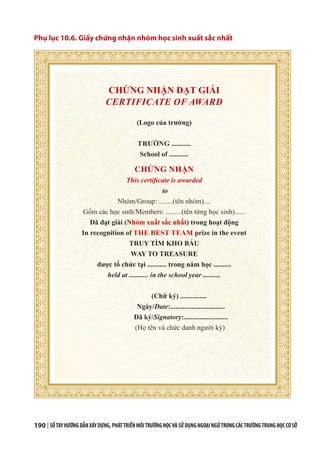 190 | SỔTAYHƯỚNGDẪNXÂYDỰNG,PHÁTTRIỂNMÔITRƯỜNGHỌCVÀSỬDỤNGNGOẠINGỮTRONGCÁCTRƯỜNGTRUNGHỌCCƠSỞ
Phụ lục 10.6. Giấy chứng nhận nhóm học sinh xuất sắc nhất
CHỨNG NHẬN ĐẠT GIẢI
CERTIFICATE OF AWARD
(Logo của trường)
TRƯỜNG ...........
School of ...........
CHỨNG NHẬN
This certificate is awarded
to
Nhóm/Group: ........(tên nhóm)....
Gồm các học sinh/Members: .........(tên từng học sinh)......
Đã đạt giải (Nhóm xuất sắc nhất) trong hoạt động
In recognition of THE BEST TEAM prize in the event
TRUY TÌM KHO BÁU
WAY TO TREASURE
được tổ chức tại ........... trong năm học ..........
held at ........... in the school year ..........
(Chữ ký) ...............
Ngày/Date:...............................
Đã ký/Signatory:.........................
(Họ tên và chức danh người ký)
 