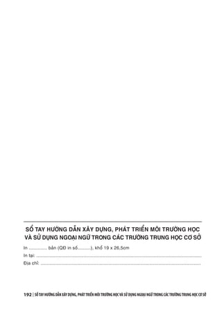 192 | SỔTAYHƯỚNGDẪNXÂYDỰNG,PHÁTTRIỂNMÔITRƯỜNGHỌCVÀSỬDỤNGNGOẠINGỮTRONGCÁCTRƯỜNGTRUNGHỌCCƠSỞ
SỔ TAY HƯỚNG DẪN XÂY DỰNG, PHÁT TRIỂN MÔI TRƯỜNG HỌC
VÀ SỬ DỤNG NGOẠI NGỮ TRONG CÁC TRƯỜNG TRUNG HỌC CƠ SỞ
In .............. bản (QĐ in số..........), khổ 19 x 26,5cm
In tại: ..............................................................................................................................
Địa chỉ: ..........................................................................................................................
 