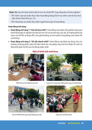 Hoạt động 3 ● Cuộc đua tiếng Anh | 23
Bước 10: (Sau khi hoàn thành đợt thi cho cả 4 khối) BTC họp tổng kết rút kinh nghiệm.
ü
BTC kiểm soát các bước thực hiện hoạt động bằng Danh mục kiểm soát tổ chức thực
hiện (tham khảo Phụ lục 3.7).
ü
BTC tổng hợp các phiếu lấy ý kiến người tham gia về hoạt động.
Hoạt động mở rộng:
●	 Hoạt động mở rộng 1“Câu hỏi hay nhất”: Hoạt động này được lồng ghép trong quá
trình tổng hợp và nghiệm thu bộ câu hỏi. HS có câu hỏi hay, sâu sắc, ấn tượng (theo lựa
chọn của GVTA) sẽ được BTC trao giải thưởng và vinh danh trong Bảng vinh danh HS
của tháng.
●	 Hoạt động mở rộng 2 “Tốc độ nhanh nhất”: Hoạt động này được áp dụng cho các
trường sử dụng phần mềm khi tiến hành thi, cho phép máy tính tìm được thí sinh có
tổng thời gian trả lời câu hỏi đúng ngắn nhất.
Một số hình ảnh minh hoạ
TNV hỗ trợ HS thiết kế câu hỏi Cuộc thi “Cuộc đua tiếng Anh” quy mô Khối lớp
GV và PHHS tham gia hoạt động cứu trợ Giao lưu với khán giả
 