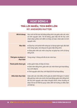26 | SỔTAYHƯỚNGDẪNXÂYDỰNG,PHÁTTRIỂNMÔITRƯỜNGHỌCVÀSỬDỤNGNGOẠINGỮTRONGCÁCTRƯỜNGTRUNGHỌCCƠSỞ
HOẠT ĐỘNG 4
TRẢ LỜI NHIỀU, TÍCH ĐIỂM LỚN
MY ANSWERS MATTER
Mô tả chung Học sinh trả lời câu hỏi bằng tiếng Anh của giáo viên các môn
và tình nguyện viên. Trả lời đúng, giao tiếp tốt thì học sinh
nhận được phiếu tích điểm từ thầy cô hoặc nhãn dán từ tình
nguyện viên.
Mục tiêu ● Giúp học sinh phát triển năng lực sử dụng ngôn ngữ, đặc biệt
là kĩ năng nghe, nói; tăng tự tin giao tiếp tiếng Anh;
● Giúp giáo viên các môn cùng học và giúp học sinh sử dụng
tiếng Anh.
Thời gian và phạm vi
thực hiện
Trong vòng 1 tháng với tất cả các môn học.
Thành phần tham gia ● Ban giám hiệu chỉ đạo tổ chức;
● Giáo viên tiếng Anh, giáo viên các môn tham gia hoạt động,
học sinh (lớp 6);
● Tình nguyện viên (học sinh lớp 8,9) hỗ trợ hoạt động.
Điều kiện thực hiện Giáo viên các môn điều chỉnh giáo án dành thời gian 3-5 phút
đầu giờ học môn của mình cho hoạt động; giáo viên tiếng Anh
hỗ trợ; tình nguyện viên được khuyến khích, khen thưởng và
được hỗ trợ về thiết bị quay video (đối với trường có điều kiện
về thiết bị).
 