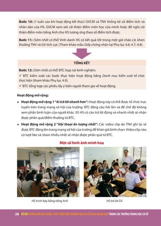 28 | SỔTAYHƯỚNGDẪNXÂYDỰNG,PHÁTTRIỂNMÔITRƯỜNGHỌCVÀSỬDỤNGNGOẠINGỮTRONGCÁCTRƯỜNGTRUNGHỌCCƠSỞ
Bước 10: (1 tuần sau khi hoạt động kết thúc) GVCM và TNV thống kê số điểm tích và
nhãn dán của HS. GVCM xem xét cải thiện điểm môn học của mình hoặc đề nghị cải
thiện điểm môn tiếng Anh cho HS tương ứng theo số điểm tích được.
Bước 11: (Sớm nhất có thể) Vinh danh HS có kết quả tốt trong một giờ chào cờ, khen
thưởng TNV và GV tích cực (Tham khảo mẫu Giấy chứng nhận tại Phụ lục 4.6; 4.7; 4.8).
TỔNG KẾT
Bước 12: (Sớm nhất có thể) BTC họp rút kinh nghiệm.
ü BTC kiểm soát các bước thực hiện hoạt động bằng Danh mục kiểm soát tổ chức
thực hiện (tham khảo Phụ lục 4.9).
ü BTC tổng hợp các phiếu lấy ý kiến người tham gia về hoạt động.
Hoạt động mở rộng:
●	 Hoạt động mở rộng 1“Ai trả lời nhanh hơn”: Hoạt động này có thể được tổ chức trực
tuyến trên trang mạng xã hội của trường. BTC đăng câu hỏi lên và để chế độ không
xem phần bình luận của người khác. 05 HS có câu trả lời đúng và nhanh nhất sẽ nhận
được phần quà/điểm thưởng từ BTC.
●	 Hoạt động mở rộng 2 “Hội thoại ấn tượng nhất”: Các video clip do TNV ghi lại sẽ
được BTC đăng lên trang mạng xã hội của trường để khán giả bình chọn.Video clip nào
có lượt like và share nhiều nhất sẽ nhận được phần quà từ BTC.
Một số hình ảnh minh hoạ
HS trình bày bằng tiếng Anh HS trả lời GV
 