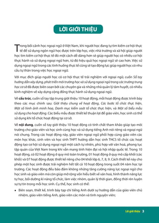 Lời giới thiệu | 3
LỜI GIỚI THIỆU
Trong bối cảnh học ngoại ngữ ở Việt Nam, khi người học đang tự tìm kiếm cơ hội thực
tế để sử dụng ngôn ngữ học được trên lớp học, việc nhà trường và xã hội giúp người
học tìm kiếm cơ hội thực tế đó một cách dễ dàng hơn sẽ giúp người học có nhiều cơ hội
thực hành và sử dụng ngoại ngữ hơn, từ đó hiệu quả học ngoại ngữ sẽ cao hơn. Việc sử
dụng ngoại ngữ trong các tình huống thực tế cũng sẽ tạo động lực giúp người học có nhu
cầu tự thân trong việc học ngoại ngữ.
Với mục đích giúp người học có cơ hội thực tế trải nghiệm với ngoại ngữ, cuốn Sổ tay
hướng dẫn xây dựng, phát triển môi trường học và sử dụng ngoại ngữ trong các trường trung
học cơ sở đã được biên soạn bởi các chuyên gia và những nhà quản lý tâm huyết, có nhiều
kinh nghiệm về xây dựng cộng đồng thực hành sử dụng ngoại ngữ.
Về cấu trúc, cuốn sổ tay tập trung giới thiệu 10 hoạt động, mỗi hoạt động được trình bày
theo các mục chính sau: Giới thiệu chung về hoạt động, Các bước tổ chức thực hiện,
Một số hình ảnh minh hoạ, Danh mục kiểm soát tổ chức thực hiện, và Một số biểu mẫu
sử dụng cho hoạt động. Các biểu mẫu được thiết kế thuận lợi để giáo viên, học sinh có thể
sử dụng khi tổ chức hoạt động tại cơ sở.
Về nội dung, cuốn sổ tay giới thiệu 10 hoạt động có tính chất tham khảo giúp tạo môi
trường cho giáo viên và học sinh cùng học và sử dụng tiếng Anh nói riêng và ngoại ngữ
nói chung. Trong các hoạt động này, giáo viên ngoại ngữ phối hợp cùng giáo viên các
môn học khác, sinh viên và học sinh THPT hướng dẫn học sinh THCS tổ chức các hoạt
động tạo cơ hội sử dụng ngoại ngữ một cách tự nhiên, phù hợp với văn hoá, phong tục
tập quán của Việt Nam trong khi vẫn mang tính hiện đại và hội nhập quốc tế. Trong 10
hoạt động, có 02 hoạt động ở quy mô toàn trường, 01 hoạt động ở quy mô cấp khối (các
khối) và 07 hoạt động được thiết kế riêng cho 04 khối lớp 6, 7, 8, 9. Cách thiết kế này cho
phép một học sinh được trải nghiệm hết tất cả 10 hoạt động trong suốt 04 năm học tại
trường. Các hoạt động đều bảo đảm không những tăng cường năng lực ngoại ngữ cho
học sinh và giáo viên mà còn giúp mở rộng vốn hiểu biết về văn hoá, hình thành năng lực
tự học, bồi dưỡng kĩ năng tổ chức, làm việc nhóm, quản lý thời gian, đồng thời rèn luyện
sự tự tin trong mỗi học sinh. Cụ thể, học sinh có thể:
●	 Biên soạn, thiết kế, trình bày tạp chí tiếng Anh dưới sự hướng dẫn của giáo viên chủ
nhiệm, giáo viên tiếng Anh, giáo viên các môn và tình nguyện viên;
 