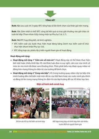 34 | SỔTAYHƯỚNGDẪNXÂYDỰNG,PHÁTTRIỂNMÔITRƯỜNGHỌCVÀSỬDỤNGNGOẠINGỮTRONGCÁCTRƯỜNGTRUNGHỌCCƠSỞ
TỔNG KẾT
Bước 12: (sau cuộc thi 3 ngày) BTC tổng hợp số lần bình chọn của khán giả trên mạng.
Bước 13: (Sớm nhất có thể) BTC công bố kết quả và trao giải thưởng vào giờ chào cờ
tuần kế tiếp (Tham khảo Giấy chứng nhận tại Phụ lục 5.6; 5.7).
Bước 14: BTC họp tổng kết, rút kinh nghiệm.
ü	BTC kiểm soát các bước thực hiện hoạt động bằng Danh mục kiểm soát tổ chức
thực hiện (tham khảo Phụ lục 5.8).
ü	BTC tổng hợp các phiếu lấy ý kiến người tham gia về hoạt động.
Hoạt động mở rộng:
●	 Hoạt động mở rộng 1 “Cảm xúc về món ăn”: Hoạt động này có thể được thực hiện
bởi một hoặc nhiều khối lớp. HS nói/thảo luận đưa ra suy nghĩ, cảm xúc của mình về
món ăn mà mình đã được xem/thưởng thức. Phần phát biểu này được quay video và
đăng trên mạng thông tin điện tử của trường để bình chọn.
●	 Hoạt động mở rộng 2 “Cùng vào bếp”: HS trong trường quay video clip tại bếp nhà
mình hướng dẫn chế biến một món đồ ăn của Việt Nam hoặc các nước mình yêu thích
và đăng tải lên trang mạng thông tin điện tử của lớp/trường để các HS khác học làm.
Một số hình ảnh minh hoạ
Đồ ăn do HS tự chế biến và trình bày Kết hợp trưng bày và trình bày trên sân khấu
trước BGK và người tham gia
 