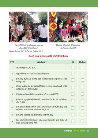 Hoạt động 5 ● Văn hoá ẩm thực | 35
Vừa chế biến, trưng bày vừa phục vụ
đông đảo “khách hàng”
Sử dụng tiếng Anh để giới thiệu
văn hoá ẩm thực Việt
(Nguồn: Trường THCS Võ Thị Sáu, Cà Mau, 2019)
Danh mục kiểm soát tổ chức thực hiện
STT Nội dung* Có Không
1 Thành lập BTC và BGK
2 Lập kế hoạch và phân công nhiệm vụ
3
BTC xây dựng và thông báo thể lệ hoạt động tới các lớp
trong khối
4
HS đề xuất món ăn tới GVCN lớp và cùng lựa chọn ít nhất
một món ăn để trình bày
5 HS phân công nhiệm vụ với sự hỗ trợ của GVCN
6
HS mua nguyên vật liệu và tập nấu món ăn với sự hỗ trợ
của PHHS
7
BTC chuẩn bị cơ sở vật chất (khu nấu ăn và trưng bày của
mỗi lớp, míc và loa, phiếu chấm, v.v.)
8 BTC cho các lớp bắt thăm thứ tự trình bày
9
Các lớp/nhóm tiến hành nấu ăn cử đại diện giới thiệu về
món ăn bằng tiếng Anh
 