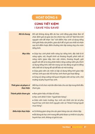 Hoạt động 6 ● Cùng tiết kiệm! | 37
HOẠT ĐỘNG 6
CÙNG TIẾT KIỆM!
I SAVE YOU SAVE!
Mô tả chung Đồ vật không dùng đến do học sinh đóng góp được Ban tổ
chức định giá và giao lại cho nhóm học sinh đi “bán”cho tình
nguyện viên để nhận “séc” tích điểm; Học sinh sử dụng tiếng
Anh giới thiệu sản phẩm, giao dịch để có giá cao nhất và nhận
sao tích điểm hoặc điểm thưởng trên lớp tương ứng cho môn
tiếng Anh.
Mục tiêu ● Giúp học sinh phát triển năng lực tiếng Anh, đặc biệt là kĩ
năng nghe, nói, thuyết trình và thương thuyết; phát triển kĩ
năng mềm (giao tiếp, làm việc nhóm, thương thuyết, giải
quyết vấn đề và tư duy phản biện); tăng cường niềm yêu thích
sử dụng tiếng Anh, biết tôn trọng sức lao động và giá trị đồng
tiền; biết tái sử dụng đồ vật để bảo vệ môi trường;
● Giúp giáo viên các môn có dịp sử dụng tiếng Anh giao tiếp
với học sinh qua việc hỗ trợ học sinh tham gia hoạt động;
● Củng cố, tăng cường mối quan hệ giáo viên và học sinh, nhà
trường và phụ huynh học sinh.
Thời gian và phạm vi
thực hiện
Mỗi học kì tổ chức một lần đảm bảo cho các lớp trong khối đều
tham gia.
Thành phần tham gia ● Ban giám hiệu chỉ đạo tổ chức;
● Học sinh (khối 7) làm “người bán hàng”;
● Giáo viên toàn trường, học sinh các khối còn lại và phụ
huynh học sinh làm tình nguyện viên và “khách hàng/người
mua hàng”.
Điều kiện thực hiện ● Có không gian rộng cho các gian hàng của các nhóm lớp;
● Đồdùngdohọcsinhmangđếnphảiđượcsựnhấttrícủaphụ
huynh học sinh, không có giá trị cao.
 