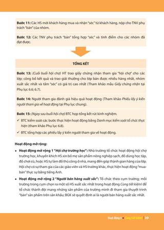 Hoạt động 6 ● Cùng tiết kiệm! | 39
Bước 11: Các HS mời khách hàng mua và nhận“séc”từ khách hàng, nộp cho TNV phụ
trách“bán”của nhóm.
Bước 12: Các TNV phụ trách “bán” tổng hợp “séc” và tính điểm cho các nhóm đã
đạt được.
TỔNG KẾT
Bước 13: (Cuối buổi hội chợ) HT trao giấy chứng nhận tham gia “hội chợ” cho các
lớp; công bố kết quả và trao giải thưởng cho lớp bán được nhiều hàng nhất, nhóm
xuất sắc nhất và tấm “séc” có giá trị cao nhất (Tham khảo mẫu Giấy chứng nhận tại
Phụ lục 6.6; 6.7).
Bước 14: Người tham gia đánh giá hiệu quả hoạt động (Tham khảo Phiếu lấy ý kiến
người tham gia về hoạt động tại Phụ lục chung).
Bước 15: (Ngay sau buổi hội chợ) BTC họp tổng kết rút kinh nghiệm.
ü	BTC kiểm soát các bước thực hiện hoạt động bằng Danh mục kiểm soát tổ chức thực
hiện (tham khảo Phụ lục 6.8).
ü	BTC tổng hợp các phiếu lấy ý kiến người tham gia về hoạt động.
Hoạt động mở rộng:
●	 Hoạt động mở rộng 1“Hội chợ trường học”: Nhà trường tổ chức hoạt động hội chợ
trường học, khuyến khích HS xin bố mẹ sản phẩm nông nghiệp sạch, đồ dùng học tập,
đồ chơi cũ, hoặc HS tự làm đồ thủ công ở nhà, mang đến góp thành gian hàng của lớp.
Hội chợ có sự tham gia của các giáo viên và HS trường khác, thực hiện hoạt động“mua-
bán”thực sự bằng tiếng Anh.
●	 Hoạt động mở rộng 2 “Người bán hàng xuất sắc”: Tổ chức theo cụm trường; mỗi
trường trong cụm chọn ra một số HS xuất sắc nhất trong hoạt động Cùng tiết kiệm! để
tổ chức thành đội mang những sản phẩm của trường mình đi tham gia thuyết trình
“bán”sản phẩm trên sân khấu; BGK sẽ quyết định ai là người bán hàng xuất sắc nhất.
 