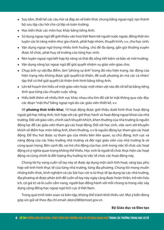 4 | SỔTAYHƯỚNGDẪNXÂYDỰNG,PHÁTTRIỂNMÔITRƯỜNGHỌCVÀSỬDỤNGNGOẠINGỮTRONGCÁCTRƯỜNGTRUNGHỌCCƠSỞ
●	 Sưu tầm, thiết kế các câu hỏi và đáp án về kiến thức chung bằng ngoại ngữ, tạo thành
bộ sưu tập câu hỏi cho cả lớp và toàn trường;
●	 Học kiến thức các môn học khác bằng tiếng Anh;
●	 Sử dụng ngoại ngữ để giới thiệu văn hoáViệt Nam tới người nước ngoài, đồng thời rèn
luyện các kĩ năng mềm như: gia chánh, phối hợp nhóm, thuyết trình, v.v. cho học sinh;
●	 Vận dụng ngoại ngữ trong nhiều tình huống, chủ đề đa dạng, gần gũi thường xuyên
được tổ chức, phát huy sở trường của từng học sinh;
●	 Rèn luyện ngoại ngữ kết hợp kỹ năng và thái độ sống tiết kiệm và bảo vệ môi trường;
●	 Vận dụng năng lực ngoại ngữ để giải quyết nhiệm vụ giáo viên giao cho;
●	 Chụp ảnh sự vật/địa điểm, làm “phóng sự ảnh”trong đó nêu hiện trạng, tác động của
hiện trạng nếu không được giải quyết/cải thiện, đề xuất phương án mà các cá nhân/
tập thể có thể giải quyết/cải thiện tình hình bằng tiếng Anh;
●	 Lên kế hoạch tìm hiểu về một giáo viên hoặc một nhân vật nào đó rồi kể lại bằng tiếng
Anh qua từng câu chuyện cuộc sống;
●	 Hiểu biết thêm về nhiều lĩnh vực khác nhau như tìm đồ vật bí mật thông qua việc đọc
các đoạn“mật thư”bằng ngoại ngữ do các giáo viên thiết kế, v.v
Về phương thức triển khai, 10 hoạt động được giới thiệu dưới hình thức hoạt động
ngoài giờ học tiếng Anh, tích hợp với các giờ thực hành và hoạt động ngoại khoá của nhà
trường. Đối với giáo viên, chính sách khuyến khích, khen thưởng của nhà trường là nguồn
động lực để các giáo viên tham gia các hoạt động. Đối với học sinh, việc xem xét khuyến
khích về điểm học môn tiếng Anh, khen thưởng, v.v là nguồn động lực tham gia các hoạt
động. Để thu hút được sự tham gia của nhiều bên liên quan, sự chủ động, tích cực và
năng động của các hiệu trưởng nhà trường và đội ngũ giáo viên của nhà trường là vô
cùng quan trọng. Bên cạnh đó, vai trò chủ động của học sinh trong việc tổ chức các hoạt
động có ý nghĩa quan trọng không thể thiếu. Học sinh là người tổ chức thực hiện các hoạt
động và cũng chính là đối tượng thụ hưởng từ việc tổ chức các hoạt động này.
Chúng tôi hy vọng cuốn sổ tay này sẽ được áp dụng một cách linh hoạt, sáng tạo, phù
hợp với tình hình thực tế của từng nhà trường, từng địa phương. Chúng tôi mong muốn
những kiến thức, kinh nghiệm và các bài học rút ra từ thực tế áp dụng tại các nhà trường,
địa phương sẽ được phản ánh để cuốn sổ tay này ngày càng được hoàn thiện, trở nên hữu
ích, có giá trị và là cuốn cẩm nang, người bạn đồng hành với mỗi chúng ta trong việc xây
dựng cộng đồng học ngoại ngữ tích cực ở Việt Nam.
Trong quá trình biên soạn và biên tập, không thể tránh khỏi thiếu sót. Mọi ý kiến đóng
góp xin gửi về theo địa chỉ email: dean2080@moet.gov.vn.
Bộ Giáo dục và Đào tạo
 
