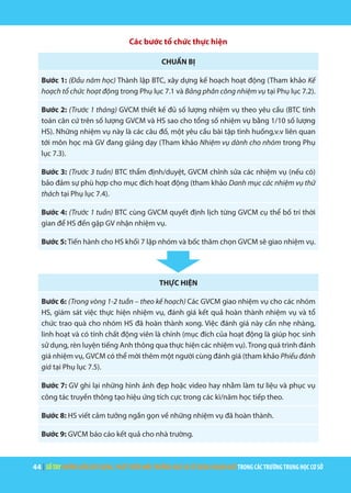 44 | SỔTAYHƯỚNGDẪNXÂYDỰNG,PHÁTTRIỂNMÔITRƯỜNGHỌCVÀSỬDỤNGNGOẠINGỮTRONGCÁCTRƯỜNGTRUNGHỌCCƠSỞ
Các bước tổ chức thực hiện
CHUẨN BỊ
Bước 1: (Đầu năm học) Thành lập BTC, xây dựng kế hoạch hoạt động (Tham khảo Kế
hoạch tổ chức hoạt động trong Phụ lục 7.1 và Bảng phân công nhiệm vụ tại Phụ lục 7.2).
Bước 2: (Trước 1 tháng) GVCM thiết kế đủ số lượng nhiệm vụ theo yêu cầu (BTC tính
toán căn cứ trên số lượng GVCM và HS sao cho tổng số nhiệm vụ bằng 1/10 số lượng
HS). Những nhiệm vụ này là các câu đố, một yêu cầu bài tập tình huống,v.v liên quan
tới môn học mà GV đang giảng dạy (Tham khảo Nhiệm vụ dành cho nhóm trong Phụ
lục 7.3).
Bước 3: (Trước 3 tuần) BTC thẩm định/duyệt, GVCM chỉnh sửa các nhiệm vụ (nếu có)
bảo đảm sự phù hợp cho mục đích hoạt động (tham khảo Danh mục các nhiệm vụ thử
thách tại Phụ lục 7.4).
Bước 4: (Trước 1 tuần) BTC cùng GVCM quyết định lịch từng GVCM cụ thể bố trí thời
gian để HS đến gặp GV nhận nhiệm vụ.
Bước 5: Tiến hành cho HS khối 7 lập nhóm và bốc thăm chọn GVCM sẽ giao nhiệm vụ.
THỰC HIỆN
Bước 6: (Trong vòng 1-2 tuần – theo kế hoạch) Các GVCM giao nhiệm vụ cho các nhóm
HS, giám sát việc thực hiện nhiệm vụ, đánh giá kết quả hoàn thành nhiệm vụ và tổ
chức trao quà cho nhóm HS đã hoàn thành xong. Việc đánh giá này cần nhẹ nhàng,
linh hoạt và có tính chất động viên là chính (mục đích của hoạt động là giúp học sinh
sử dụng, rèn luyện tiếng Anh thông qua thực hiện các nhiệm vụ).Trong quá trình đánh
giá nhiệm vụ, GVCM có thể mời thêm một người cùng đánh giá (tham khảo Phiếu đánh
giá tại Phụ lục 7.5).
Bước 7: GV ghi lại những hình ảnh đẹp hoặc video hay nhằm làm tư liệu và phục vụ
công tác truyền thông tạo hiệu ứng tích cực trong các kì/năm học tiếp theo.
Bước 8: HS viết cảm tưởng ngắn gọn về những nhiệm vụ đã hoàn thành.
Bước 9: GVCM báo cáo kết quả cho nhà trường.
 