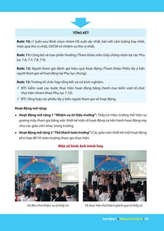 Hoạt động 7 ● Nhận quà từ thầy cô | 45
TỔNG KẾT
Bước 10: (1 tuần sau) Bình chọn nhóm HS xuất sắc nhất, bài viết cảm tưởng hay nhất,
món quà thú vị nhất, GVCM có nhiệm vụ thú vị nhất.
Bước 11: Công bố và trao phần thưởng (Tham khảo mẫu Giấy chứng nhận tại các Phụ
lục 7.6; 7.7; 7.8; 7.9).
Bước 12: Người tham gia đánh giá hiệu quả hoạt động (Tham khảo Phiếu lấy ý kiến
người tham gia về hoạt động tại Phụ lục chung).
Bước 13: Trường tổ chức họp tổng kết và rút kinh nghiệm.
ü	BTC kiểm soát các bước thực hiện hoạt động bằng Danh mục kiểm soát tổ chức
thực hiện (tham khảo Phụ lục 7.10).
ü	BTC tổng hợp các phiếu lấy ý kiến người tham gia về hoạt động.
Hoạt động mở rộng:
●	 Hoạt động mở rộng 1 “Nhiệm vụ từ Hiệu trưởng”: Thầy/cô Hiệu trưởng thể hiện sự
gương mẫu tham gia bằng việc thiết kế một số hoạt động và tiến hành hoạt động này
như các giáo viên khác trong trường.
●	 Hoạt động mở rộng 2“Thử thách toàn trường”: Các giáo viên thiết kế một hoạt động
phù hợp để HS toàn trường tham gia thực hiện.
Một số hình ảnh minh hoạ
HS đón chờ nhiệm vụ từ thầy cô HS thực hiện thử thách giành quà từ thầy cô
 