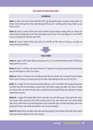 Hoạt động 8 ● Thay đổi thế giới quanh em | 49
Các bước tổ chức thực hiện
CHUẨN BỊ
Bước 1: (Đầu năm học) Thành lập BTC; BTC xây dựng kế hoạch và phân công nhiệm vụ
(tham khảo Kế hoạch tổ chức hoạt động tại Phụ lục 8.1 và Bảng phân công nhiệm vụ tại
Phụ lục 8.2).
Bước 2: (trước 3 tuần) GVTA chia nhóm GVCM trong trường hướng dẫn các nhóm HS
(tham khảo Hướng dẫn về tổ chức hoạt động tại Phụ lục 8.3); huy động SV và HS THPT
của các trường trên địa bàn làm TNV.
Bước 3: (trước 2 tuần) GVTA tập huấn cho GVCM và TNV một số công cụ sẽ được sử
dụng trong hoạt động.
THỰC HIỆN
Bước 4: (ngày 1) BTC phát động; thông báo cho các HS về thể lệ (tham khảo Thể lệ hoạt
động tại Phụ lục 8.4).
Bước 5: (tuần 1) HS làm việc theo nhóm (5-7 người) và cùng với người hướng dẫn bàn
bạc lên kế hoạch chi tiết cho nhóm.
Bước 6: (tuần 2-3) Nhóm HS chủ động triển khai các bước như trong kế hoạch (tham
khảo một số công cụ sử dụng trong các bước hoạt động tại Phụ lục 8.5, 8.6, 8.7).
Bước 7: (1 ngày) Tổ chức buổi trưng bày phóng sự ảnh với nhiều nội dung phong phú
và thiết thực để thu hút được sự quan tâm của nhiều người; đại diện các nhóm chuẩn
bị và thực hiện các bài trình bày hiệu quả để tạo hiệu ứng đổi thay (tác động lên những
người tham quan).
Bước 8: (1 ngày) GV hướng dẫn nhóm, đại diện các bên liên quan, khán giả bình chọn
trực quan nhằm phát huy tốt nhất sự tham gia (ví dụ, dán nhãn dán cho nhóm được
bầu chọn). Mỗi nhóm có một bảng bình chọn của khán giả; số nhãn dán được dán trên
bảng bình chọn này là kết quả để làm căn cứ trao thưởng.
Bước 9: Người tham gia đánh giá hiệu quả hoạt động (Tham khảo Phiếulấyýkiếnngười
tham gia về hoạt động tại Phụ lục chung).
 