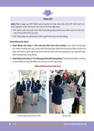 50 | SỔTAYHƯỚNGDẪNXÂYDỰNG,PHÁTTRIỂNMÔITRƯỜNGHỌCVÀSỬDỤNGNGOẠINGỮTRONGCÁCTRƯỜNGTRUNGHỌCCƠSỞ
TỔNG KẾT
Bước 10: (3 ngày sau) BTC đánh giá công tác tổ chức thực hiện HĐ; BTC tiến hành rút
kinh nghiệm và lên kế hoạch cho chu kì tổ chức tiếp theo.
ü	BTC kiểm soát các bước thực hiện hoạt động bằng Danh mục kiểm soát tổ chức thực
hiện (tham khảo Phụ lục 8.9).
ü	BTC tổng hợp các phiếu lấy ý kiến người tham gia về hoạt động.
Hoạt động mở rộng:
●	 Hoạt động mở rộng 1 “Đề xuất gửi lãnh đạo nhà trường”: Sau buổi trưng bày,
các nhóm trưởng làm việc cùng nhau để tổng hợp thành bài phóng sự ảnh chung của
toàn thể khối 8, biên tập dưới hình thức bản đề xuất chung gửi lên các cấp lãnh đạo
nhà trường hoặc cộng đồng.
●	 Hoạt động mở rộng 2“Em đóng góp thay đổi cộng đồng”: Hoạt động được mở rộng
ra với những sự việc/địa điểm tại nơi các em HS sinh sống.
Một số hình ảnh minh hoạ
HS thu thập thông tin thực tiễn Nêu vấn đề
 