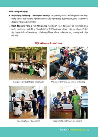 Hoạt động 9 ● Câu chuyện cuộc sống | 55
Hoạt động mở rộng:
●	 Hoạt động mở rộng 1“Những bài học hay”: Hoạt động này có thể lồng ghép với hoạt
động chính. HS nêu lên ý nghĩa nhân văn và ý nghĩa giáo dục thiết thực mà các em học
được từ nội dung mình làm.
●	 Hoạt động mở rộng 2 “Em làm phóng viên nhỏ”: Hoạt động này có thể được lồng
ghép vào trong hoạt động “Tạp chí tiếng Anh” hoặc các bài viết của các nhóm có thể
tập hợp thành một cuốn tạp chí chung để nói về các thầy cô trong trường nhân dịp
đặc biệt.
Một số hình ảnh minh hoạ
Gặp giáo viên lấy thông tin câu chuyện TNV cùng HS thiết kế câu chuyện cuộc sống
Học sinh phỏng vấn, ghi hình Giáo viên hỗ trợ kĩ thuật cho học sinh
 