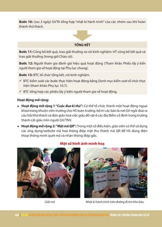 60 | SỔTAYHƯỚNGDẪNXÂYDỰNG,PHÁTTRIỂNMÔITRƯỜNGHỌCVÀSỬDỤNGNGOẠINGỮTRONGCÁCTRƯỜNGTRUNGHỌCCƠSỞ
Bước 10: (sau 3 ngày) GVTA tổng hợp “nhật kí hành trình” của các nhóm sau khi hoàn
thành thử thách.
TỔNG KẾT
Bước 11: Công bố kết quả, trao giải thưởng và rút kinh nghiệm: HT công bố kết quả và
trao giải thưởng (trong giờ Chào cờ).
Bước 12: Người tham gia đánh giá hiệu quả hoạt động (Tham khảo Phiếu lấy ý kiến
người tham gia về hoạt động tại Phụ lục chung).
Bước 13: BTC tổ chức tổng kết, rút kinh nghiệm.
ü	BTC kiểm soát các bước thực hiện hoạt động bằng Danh mục kiểm soát tổ chức thực
hiện (tham khảo Phụ lục 10.7).
ü	BTC tổng hợp các phiếu lấy ý kiến người tham gia về hoạt động.
Hoạt động mở rộng:
●	 Hoạt động mở rộng 1“Cuộc đua kì thú”: Có thể tổ chức thành một hoạt động ngoại
khoá trong khuôn viên trường cho HS toàn trường, bố trí các bàn là nơi GV ngồi đưa ra
câu hỏi/thử thách và đơn giản hoá việc giấu đồ vật ở các địa điểm cố định trong trường
thành cất giấu trên người GV/TNV.
●	 Hoạt động mở rộng 2:“MậtmãQR”: Trong một số điều kiện, giáo viên có thể sử dụng
các ứng dụng/website mã hoá thông điệp mật thư thành mã QR để HS dùng điện
thoại thông minh quét mã và nhận thông điệp gốc.
Một số hình ảnh minh hoạ
Giải mã Nhật kí hành trình trên đường đi tìm kho báu
 