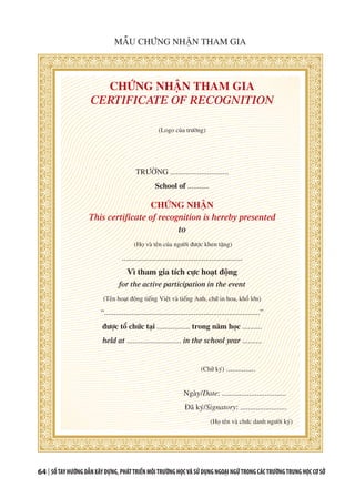 64 | SỔTAYHƯỚNGDẪNXÂYDỰNG,PHÁTTRIỂNMÔITRƯỜNGHỌCVÀSỬDỤNGNGOẠINGỮTRONGCÁCTRƯỜNGTRUNGHỌCCƠSỞ
CHỨNG NHẬN THAM GIA
CERTIFICATE OF RECOGNITION
(Logo của trường)
TRƯỜNG ..............................
School of ...........
CHỨNG NHẬN
This certificate of recognition is hereby presented
to
(Họ và tên của người được khen tặng)
..............................................................
Vì tham gia tích cực hoạt động
for the active participation in the event
(Tên hoạt động tiếng Việt và tiếng Anh, chữ in hoa, khổ lớn)
“................................................................................”
được tổ chức tại ................. trong năm học ..........
held at ............................ in the school year ..........
(Chữ ký) ...............
	
Ngày/Date: .................................
Đã ký/Signatory: ........................
(Họ tên và chức danh người ký)
MẪU CHỨNG NHẬN THAM GIA
 
