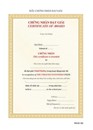 PHỤ LỤC | 65
CHỨNG NHẬN ĐẠT GIẢI
CERTIFICATE OF AWARD
(Logo của trường)
TRƯỜNG ..............................
School of ...........
CHỨNG NHẬN
This certificate is awarded
to
(Họ và tên của người được khen tặng)
..............................................................
đã đạt giải (Nhất/Nhì/Ba) trong hoạt động/cuộc thi
in recognition of THE FIRST/SECOND/THIRD PRIZE
(Tên hoạt động/cuộc thi tiếng Việt và tiếng Anh, chữ in hoa, khổ lớn)
“................................................................................”
được tổ chức tại ................. trong năm học ..........
held at ............................ in the school year ..........
(Chữ ký) ...............
Ngày/Date: ................................
Đã ký/Signatory: .........................
(Họ tên và chức danh người ký)
MẪU CHỨNG NHẬN ĐẠT GIẢI
 