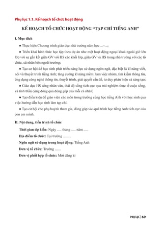 PHỤ LỤC | 69
Phụ lục 1.1. Kế hoạch tổ chức hoạt động
KẾ HOẠCH TỔ CHỨC HOẠT ĐỘNG “TẠP CHÍ TIẾNG ANH”
I. Mục đích
● Thực hiện Chương trình giáo dục nhà trường năm học ...–...;
● Triển khai hình thức học tập theo dự án như một hoạt động ngoại khoá ngoài giờ lên
lớp với sự gắn kết giữa GV với HS các khối lớp, giữa GV và HS trong nhà trường với các tổ
chức, cá nhân bên ngoài trường;
● Tạo cơ hội để học sinh phát triển năng lực sử dụng ngôn ngữ, đặc biệt là kĩ năng viết,
nói và thuyết trình tiếng Anh; tăng cường kĩ năng mềm: làm việc nhóm, tìm kiếm thông tin,
ứng dụng công nghệ thông tin, thuyết trình, giải quyết vấn đề, tư duy phản biện và sáng tạo;
● Giáo dục HS sống nhân văn, thái độ sống tích cực qua trải nghiệm thực tế cuộc sống,
và tinh thần cộng đồng qua đóng góp của mỗi cá nhân;
● Tạo điều kiện để giáo viên các môn trong trường cùng học tiếng Anh với học sinh qua
việc hướng dẫn học sinh làm tạp chí.
● Tạo cơ hội cho phụ huynh tham gia, đóng góp vào quá trình học tiếng Anh tích cực của
con em mình.
II. Nội dung, tiến trình tổ chức
Thời gian dự kiến: Ngày ..... tháng ..... năm .....
Địa điểm tổ chức: Tại trường .........
Ngôn ngữ sử dụng trong hoạt động: Tiếng Anh
Đơn vị tổ chức: Trường .......
Đơn vị phối hợp tổ chức: Mời đăng kí
 