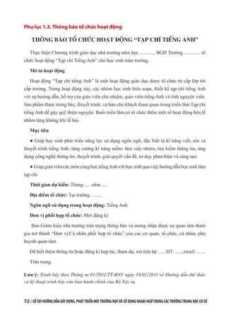 72 | SỔTAYHƯỚNGDẪNXÂYDỰNG,PHÁTTRIỂNMÔITRƯỜNGHỌCVÀSỬDỤNGNGOẠINGỮTRONGCÁCTRƯỜNGTRUNGHỌCCƠSỞ
Phụ lục 1.3. Thông báo tổ chức hoạt động
THÔNG BÁO TỔ CHỨC HOẠT ĐỘNG “TẠP CHÍ TIẾNG ANH”
Thực hiện Chương trình giáo dục nhà trường năm học ..........., BGH Trường ............. tổ
chức hoạt động “Tạp chí Tiếng Anh” cho học sinh toàn trường.
Mô tả hoạt động
Hoạt động “Tạp chí tiếng Anh” là một hoạt động giáo dục được tổ chức từ cấp lớp tới
cấp trường. Trong hoạt động này, các nhóm học sinh biên soạn, thiết kế tạp chí tiếng Anh
với sự hướng dẫn, hỗ trợ của giáo viên chủ nhiệm, giáo viên tiếng Anh và tình nguyện viên.
Sản phẩm được trưng bày, thuyết trình, và bán cho khách tham quan trong triển lãm Tạp chí
tiếng Anh để gây quỹ thiện nguyện. Buổi triển lãm có tổ chức thêm một số hoạt động bên lề
nhằm tăng không khí lễ hội.
Mục tiêu
● Giúp học sinh phát triển năng lực sử dụng ngôn ngữ, đặc biệt là kĩ năng viết, nói và
thuyết trình tiếng Anh; tăng cường kĩ năng mềm: làm việc nhóm, tìm kiếm thông tin, ứng
dụng công nghệ thông tin, thuyết trình, giải quyết vấn đề, tư duy phản biện và sáng tạo;
● Giúp giáo viên các môn cùng học tiếngAnh với học sinh qua việc hướng dẫn học sinh làm
tạp chí
Thời gian dự kiến: Tháng ..... năm .....
Địa điểm tổ chức: Tại trường .........
Ngôn ngữ sử dụng trong hoạt động: Tiếng Anh
Đơn vị phối hợp tổ chức: Mời đăng kí
Ban Giám hiệu nhà trường trân trọng thông báo và mong nhận được sự quan tâm tham
gia trở thành “Đơn vị/Cá nhân phối hợp tổ chức” của các cơ quan, tổ chức, cá nhân, phụ
huynh quan tâm.
Để biết thêm thông tin hoặc đăng kí hợp tác, tham dự, xin liên hệ: ...., ĐT: ....., email: .......
Trân trọng.
Lưu ý: Trình bày theo Thông tư 01/2011/TT-BNV ngày 19/01/2011 về Hướng dẫn thể thức
và kỹ thuật trình bày văn bản hành chính của Bộ Nội vụ.
 