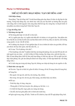 PHỤ LỤC | 73
Phụ lục 1.4. Thể lệ hoạt động
THỂ LỆ TỔ CHỨC HOẠT ĐỘNG “TẠP CHÍ TIẾNG ANH”
Giới thiệu chung
Hoạt động “Tạp chí tiếng Anh” là một hoạt động giáo dục được tổ chức từ cấp lớp tới cấp
trường. Trong hoạt động này, các nhóm học sinh của các lớp dưới sự hướng dẫn của giáo
viên tiếng Anh và tình nguyện viên cùng nhau thiết kế tạp chí, trưng bày và thuyết trình về
sản phẩm của nhóm trong buổi Triển lãm Tạp chí.
I. Tạp chí tiếng Anh
1. Nội dung của tạp chí
● Nội dung phù hợp với chủ đề và lứa tuổi;
● Có ý nghĩa giáo dục và ý nghĩa tinh thần đối với nhóm và với người đọc. Sản phẩm nên
là cơ hội để các em bộc lộ tình cảm của bản thân mình với bố mẹ, thầy cô, bạn bè, môi trường
xung quanh, và các vấn đề xã hội;
● Có những câu chuyện về trải nghiệm thực tế của cá nhân (kỉ niệm của gia đình, tiết học
yêu thích, bài học khó quên, một lần mắc lỗi,...);
● Có mục “Em là phóng viên nhỏ”;
(“Em là phóng viên nhỏ” là phần trình bày nội dung bài phỏng vấn của một HS nào đó với
một người mà em chọn – có thể là thầy/cô Hiệu trưởng, bác hàng xóm, anh/chị lớp trên,....
Đây là hoạt động được thiết kế như một hoạt động có tính học tập cao: HS tự nghĩ câu hỏi,
thực hiện phỏng vấn, ghi âm (khuyến khích nói tiếng Anh), về biên tập thành bài viết bằng
tiếng Anh.)
● Có tính sáng tạo trong nội dung Tạp chí, không sao chép nội dung từ các nguồn có sẵn.
2. Hình thức của tạp chí
● Cấu trúc: Tạp chí có khổ A4, gồm tối thiểu 10 trang, tối đa 20 trang (chưa kể trang bìa).
● Trang bìa:
– Bìa ngoài: tên tạp chí, ảnh bìa, tên trường, lớp, nhóm;
– Bìa trong: tên tạp chí, tên tác giả, biểu tượng, câu khẩu hiệu của nhóm.
● Bố cục:
– Trình bày đẹp, rõ ràng, sáng tạo.
– Phong phú về thể loại (truyện, thơ, phóng sự, bài hát, v.v.);
– Có thiết kế tổng thể, logic giữa các mảng nội dung;
– Cân đối, hài hoà giữa phần chữ và hình ảnh minh hoạ.
● Ngôn ngữ trong sáng, dễ hiểu. Tránh sai lỗi chính tả, hạn chế lỗi ngữ pháp tiếng Anh.
 