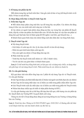 74 | SỔTAYHƯỚNGDẪNXÂYDỰNG,PHÁTTRIỂNMÔITRƯỜNGHỌCVÀSỬDỤNGNGOẠINGỮTRONGCÁCTRƯỜNGTRUNGHỌCCƠSỞ
3. Số lượng sản phẩm dự thi
Mỗi nhóm trưng bày tại buổi triển lãm 1 bản gốc (nếu là bản vẽ tay) để thuyết trình và tối
thiểu 10 bản in màu để bán.
II. Hoạt động triển lãm và thuyết trình Tạp chí
1. Triển lãm Tạp chí
● Mỗi nhóm được phân công một khu vực để trưng bày sản phẩm. Các nhóm chủ động
trang trí khu vực của mình một cách sáng tạo và thu hút.
● Các nhóm cử người luân phiên nhau đứng tại khu vực trưng bày sản phẩm để thuyết
trình, tiếp thị và bán sản phẩm cho khách đến xem. Số tiền thu được từ việc bán sản phẩm sẽ
dùng làm quỹ lớp hoặc làm từ thiện (giúp đỡ HS nghèo vượt khó, quỹ khuyến học...).
● Khách tham quan bình chọn cho nhóm bằng cách dán nhãn dán vào bảng bình chọn.
2. Thuyết trình Tạp chí
● Nội dung thuyết trình:
– Giới thiệu về cuốn tạp chí: tên, lý do chọn chủ đề và tóm tắt nội dung;
– Điểm lại quá trình hoàn thiện cuốn tạp chí;
– Nêu cảm nghĩ của nhóm về hoạt động làm tạp chí.
● Phần trình bày tại chỗ:
– Trình bày bài thuyết trình (mỗi nhóm cử 1 đến 2 thành viên);
– Trả lời câu hỏi của giám khảo và khách tham quan.
Lưu ý: Có thể minh hoạ bằng hình ảnh, tư liệu qua việc sử dụng máy chiếu, sử dụng nhạc
nền phù hợp với nội dung thuyết trình. Phần minh hoạ do các nhóm tự chuẩn bị.
III. Cơ cấu giải thưởng
Kết quả được tính trên điểm tổng hợp của 2 phần thi nội dung Tạp chí và Thuyết trình.
Cơ cấu giải thưởng:
● Giải Tạp chí được yêu thích nhất (dựa trên số sticker mà người xem bình chọn cho các nhóm)
● Giải Tạp chí ấn tượng nhất (dựa vào số điểm cao nhất trong phần chấm điểm Tạp chí)
● Giải Thuyết trình xuất sắc nhất (dựa vào số điểm cao nhất trong phần thi Thuyết trình)
● Nhóm bán được nhiều tạp chí nhất sẽ nhận phần thưởng từ BTC;
Cơ cấu giải thưởng cuộc thi có thể thay đổi dựa theo kết quả, chất lượng của các phần dự
thi. Quyết định của Trưởng BTC là quyết định cuối cùng.
Thông tin chi tiết về hoạt động được đăng tải tại trang thông tin của Trường và bảng thông
báo của Trường.
Lưu ý: Trình bày theo Thông tư 01/2011/TT-BNV ngày 19/01/2011 về Hướng dẫn thể thức
và kỹ thuật trình bày văn bản hành chính của Bộ Nội vụ.
 