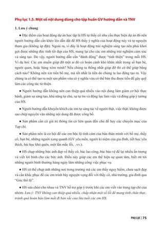 PHỤ LỤC | 75
Phụ lục 1.5. Một số nội dung dùng cho tập huấn GV hướng dẫn và TNV
1. Lưu ý chung
● Đặc điểm của hoạt động dự án học tập là HS tự thấy có nhu cầu thực hiện dự án đó nên
người hướng dẫn cần khéo léo dẫn dắt để HS thấy ý nghĩa của hoạt động này và tự nguyện
tham gia (không áp đặt). Ngoài ra, vì đây là hoạt động trải nghiệm sáng tạo nên phải khơi
gợi được những đức tính tốt đẹp của HS, mang lại cho các em những trải nghiệm cảm xúc
và sáng tạo. Do vậy, người hướng dẫn cần “đánh động” được “tính thiện” trong mỗi HS.
Ví dụ hỏi: Các em muốn giúp đỡ một ai đó có hoàn cảnh khó khăn nhất trong số bạn bè,
người quen, hoặc hàng xóm mình? Nếu chúng ta thống nhất giúp đỡ thì có thể giúp bằng
cách nào? Không nên xin tiền bố mẹ, mà tốt nhất là tiền do chúng ta lao động tạo ra. Vậy
chúng ta có thể tạo ra một sản phẩm vừa có ý nghĩa vừa có thể bán thu được tiền để gây quỹ
làm các công tác từ thiện.
● Người hướng dẫn không nên can thiệp quá nhiều vào nội dung làm giảm cơ hội thực
hành, giảm sự sáng tạo, khả năng tự chủ, sự tự tin và động lực làm việc và đóng góp ý tưởng
của HS.
● Người hướng dẫn khuyến khích các em tự sáng tác về người thật, việc thật; không được
sao chép nguyên văn những nội dung đã được công bố.
● Sản phẩm cần có giá trị thông tin có liên quan đến chủ đề hay các chuyên mục của
Tạp chí.
● Sản phẩm nên là cơ hội để các em bộc lộ tình cảm của bản thân mình với bố mẹ, thầy
cô, bạn bè, những người xung quanh (GV yêu mến, người kỉ niệm của gia đình, tiết học yêu
thích, bài học khó quên, một lần mắc lỗi, ..vv.).
● HS chụp những bức ảnh đẹp về thầy cô, bác lao công, bác bảo vệ để lại nhiều ấn tượng
và viết lời bình cho các bức ảnh. Điều này giúp các em thể hiện sự quan tâm, biết ơn tới
những người bình thường hàng ngày làm những công việc phục vụ.
● HS có thể chụp ảnh những nơi trong trường mà các em thấy nguy hiểm, chưa sạch đẹp
và cần khắc phục để các em trình bày nguyện vọng đối với thầy cô, nhà trường, gia đình qua
“Góc thổ lộ”.
● HS sửa chéo cho nhau và TNV hỗ trợ góp ý trước khi các em viết vào trang tạp chí của
nhóm. Lưu ý: TNV không can thiệp quá nhiều, chấp nhận một số lỗi để mang tính chân thực,
tránh quá hoàn hảo làm mất đi bản sắc của lứa tuổi các em HS.
 