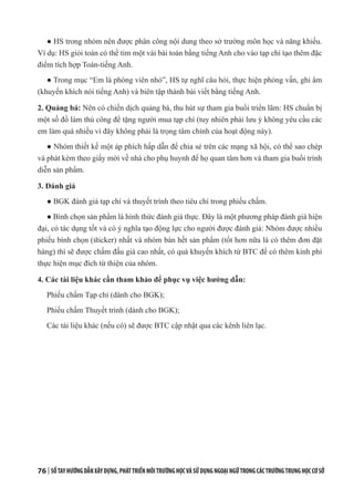 76 | SỔTAYHƯỚNGDẪNXÂYDỰNG,PHÁTTRIỂNMÔITRƯỜNGHỌCVÀSỬDỤNGNGOẠINGỮTRONGCÁCTRƯỜNGTRUNGHỌCCƠSỞ
● HS trong nhóm nên được phân công nội dung theo sở trường môn học và năng khiếu.
Ví dụ: HS giỏi toán có thể tìm một vài bài toán bằng tiếng Anh cho vào tạp chí tạo thêm đặc
điểm tích hợp Toán-tiếng Anh.
● Trong mục “Em là phóng viên nhỏ”, HS tự nghĩ câu hỏi, thực hiện phỏng vấn, ghi âm
(khuyến khích nói tiếng Anh) và biên tập thành bài viết bằng tiếng Anh.
2. Quảng bá: Nên có chiến dịch quảng bá, thu hút sự tham gia buổi triển lãm: HS chuẩn bị
một số đồ làm thủ công để tặng người mua tạp chí (tuy nhiên phải lưu ý không yêu cầu các
em làm quá nhiều vì đây không phải là trọng tâm chính của hoạt động này).
● Nhóm thiết kế một áp phích hấp dẫn để chia sẻ trên các mạng xã hội, có thể sao chép
và phát kèm theo giấy mời về nhà cho phụ huynh để họ quan tâm hơn và tham gia buổi trình
diễn sản phẩm.
3. Đánh giá
● BGK đánh giá tạp chí và thuyết trình theo tiêu chí trong phiếu chấm.
● Bình chọn sản phẩm là hình thức đánh giá thực. Đây là một phương pháp đánh giá hiện
đại, có tác dụng tốt và có ý nghĩa tạo động lực cho người được đánh giá: Nhóm được nhiều
phiếu bình chọn (sticker) nhất và nhóm bán hết sản phẩm (tốt hơn nữa là có thêm đơn đặt
hàng) thì sẽ được chấm đấu giá cao nhất, có quà khuyến khích từ BTC để có thêm kinh phí
thực hiện mục đích từ thiện của nhóm.
4. Các tài liệu khác cần tham khảo để phục vụ việc hướng dẫn:
Phiếu chấm Tạp chí (dành cho BGK);
Phiếu chấm Thuyết trình (dành cho BGK);
Các tài liệu khác (nếu có) sẽ được BTC cập nhật qua các kênh liên lạc.
 