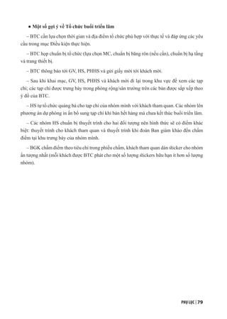 PHỤ LỤC | 79
● Một số gợi ý về Tổ chức buổi triển lãm
– BTC cần lựa chọn thời gian và địa điểm tổ chức phù hợp với thực tế và đáp ứng các yêu
cầu trong mục Điều kiện thực hiện.
– BTC họp chuẩn bị tổ chức (lựa chọn MC, chuẩn bị băng rôn (nếu cần), chuẩn bị hạ tầng
và trang thiết bị.
– BTC thông báo tới GV, HS, PHHS và gửi giấy mời tới khách mời.
– Sau khi khai mạc, GV, HS, PHHS và khách mời đi lại trong khu vực để xem các tạp
chí; các tạp chí được trưng bày trong phòng rộng/sân trường trên các bàn được sắp xếp theo
ý đồ của BTC.
– HS tự tổ chức quảng bá cho tạp chí của nhóm mình với khách tham quan. Các nhóm lên
phương án dự phòng in ấn bổ sung tạp chí khi bán hết hàng mà chưa kết thúc buổi triển lãm.
– Các nhóm HS chuẩn bị thuyết trình cho hai đối tượng nên hình thức sẽ có điểm khác
biệt: thuyết trình cho khách tham quan và thuyết trình khi đoàn Ban giám khảo đến chấm
điểm tại khu trưng bày của nhóm mình.
– BGK chấm điểm theo tiêu chí trong phiếu chấm, khách tham quan dán sticker cho nhóm
ấn tượng nhất (mỗi khách được BTC phát cho một số lượng stickers hữu hạn ít hơn số lượng
nhóm).
 