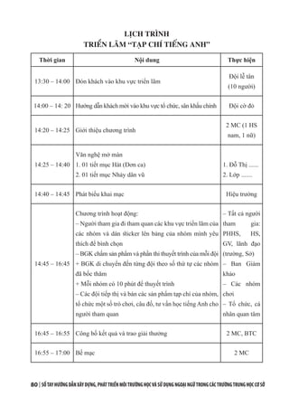 80 | SỔTAYHƯỚNGDẪNXÂYDỰNG,PHÁTTRIỂNMÔITRƯỜNGHỌCVÀSỬDỤNGNGOẠINGỮTRONGCÁCTRƯỜNGTRUNGHỌCCƠSỞ
LỊCH TRÌNH
TRIỂN LÃM “TẠP CHÍ TIẾNG ANH”
Thời gian Nội dung Thực hiện
13:30 – 14:00 Đón khách vào khu vực triển lãm
Đội lễ tân
(10 người)
14:00 – 14: 20 Hướng dẫn khách mời vào khu vực tổ chức, sân khấu chính Đội cờ đỏ
14:20 – 14:25 Giới thiệu chương trình
2 MC (1 HS
nam, 1 nữ)
14:25 – 14:40
Văn nghệ mở màn
1. 01 tiết mục Hát (Đơn ca)
2. 01 tiết mục Nhảy dân vũ
1. Đỗ Thị ......
2. Lớp .......
14:40 – 14:45 Phát biểu khai mạc Hiệu trưởng
14:45 – 16:45
Chương trình hoạt động:
– Người tham gia đi tham quan các khu vực triển lãm của
các nhóm và dán sticker lên bảng của nhóm mình yêu
thích để bình chọn
– BGK chấm sản phẩm và phần thi thuyết trình của mỗi đội
+ BGK di chuyển đến từng đội theo số thứ tự các nhóm
đã bốc thăm
+ Mỗi nhóm có 10 phút để thuyết trình
– Các đội tiếp thị và bán các sản phẩm tạp chí của nhóm,
tổ chức một số trò chơi, câu đố, tư vấn học tiếng Anh cho
người tham quan
– Tất cả người
tham gia:
PHHS, HS,
GV, lãnh đạo
(trường, Sở)
– Ban Giám
khảo
– Các nhóm
chơi
– Tổ chức, cá
nhân quan tâm
16:45 – 16:55 Công bố kết quả và trao giải thưởng 2 MC, BTC
16:55 – 17:00 Bế mạc 2 MC
 