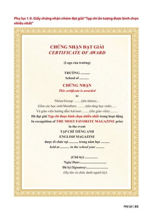 PHỤ LỤC | 85
Phụ lục 1.9. Giấy chứng nhận nhóm đạt giải“Tạp chí ấn tượng được bình chọn
nhiều nhất”
CHỨNG NHẬN ĐẠT GIẢI
CERTIFICATE OF AWARD
(Logo của trường)
TRƯỜNG ...........
School of ...........
CHỨNG NHẬN
This certificate is awarded
to
Nhóm/Group: ........(tên nhóm)....
Gồm các học sinh/Members: .........(tên từng học sinh)......
Và giáo viên hướng dẫn/Advisor: ........(tên giáo viên)..........
Đã đạt giải Tạp chí được bình chọn nhiều nhất trong hoạt động
In recognition of THE MOST FAVORITE MAGAZINE prize
in the event
TẠP CHÍ TIẾNG ANH
ENGLISH MAGAZINE
được tổ chức tại ........... trong năm học ..........
held at ........... in the school year ..........
(Chữ ký) ...............
Ngày/Date:...............................
Đã ký/Signatory:.........................
(Họ tên và chức danh người ký)
 