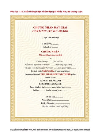 86 | SỔTAYHƯỚNGDẪNXÂYDỰNG,PHÁTTRIỂNMÔITRƯỜNGHỌCVÀSỬDỤNGNGOẠINGỮTRONGCÁCTRƯỜNGTRUNGHỌCCƠSỞ
Phụ lục 1.10. Giấy chứng nhận nhóm đạt giải Nhất, Nhì, Ba chung cuộc
CHỨNG NHẬN ĐẠT GIẢI
CERTIFICATE OF AWARD
(Logo của trường)
TRƯỜNG ...........
School of ...........
CHỨNG NHẬN
This certificate is awarded
to
Nhóm/Group: ........(tên nhóm)....
Gồm các học sinh/Members: .........(tên từng học sinh)......
Và giáo viên hướng dẫn/Advisor: ........(tên giáo viên)..........
Đã đạt giải (Nhất/Nhì/Ba) trong hoạt động
In recognition of THE FIRSR/SECOND/THIRD prize
in the event
TẠP CHÍ TIẾNG ANH
ENGLISH MAGAZINE
được tổ chức tại ........... trong năm học ..........
held at ........... in the school year ..........
(Chữ ký) ...............
Ngày/Date:...............................
Đã ký/Signatory:.........................
(Họ tên và chức danh người ký)
 