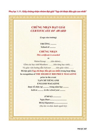 PHỤ LỤC | 87
Phụ lục 1.11. Giấy chứng nhận nhóm đạt giải“Tạp chí được đấu giá cao nhất”
CHỨNG NHẬN ĐẠT GIẢI
CERTIFICATE OF AWARD
(Logo của trường)
TRƯỜNG ...........
School of ...........
CHỨNG NHẬN
This certificate is awarded
to
Nhóm/Group: ........(tên nhóm)....
Gồm các học sinh/Members: .........(tên từng học sinh)......
Và giáo viên hướng dẫn/Advisor: ........(tên giáo viên)..........
Đã đạt giải (Tạp chí được đấu giá cao nhất) trong hoạt động
In recognition of THE HIGHEST BID PRICE MAGAZINE
prize in the event
TẠP CHÍ TIẾNG ANH
ENGLISH MAGAZINE
được tổ chức tại ........... trong năm học ..........
held at ........... in the school year ..........
(Chữ ký) ...............
Ngày/Date:...............................
Đã ký/Signatory:.........................
(Họ tên và chức danh người ký)
 