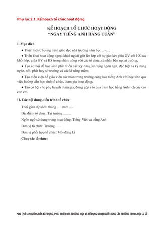 90 | SỔTAYHƯỚNGDẪNXÂYDỰNG,PHÁTTRIỂNMÔITRƯỜNGHỌCVÀSỬDỤNGNGOẠINGỮTRONGCÁCTRƯỜNGTRUNGHỌCCƠSỞ
Phụ lục 2.1. Kế hoạch tổ chức hoạt động
KẾ HOẠCH TỔ CHỨC HOẠT ĐỘNG
“NGÀY TIẾNG ANH HÀNG TUẦN”
I. Mục đích
● Thực hiện Chương trình giáo dục nhà trường năm học ...–...;
● Triển khai hoạt động ngoại khoá ngoài giờ lên lớp với sự gắn kết giữa GV với HS các
khối lớp, giữa GV và HS trong nhà trường với các tổ chức, cá nhân bên ngoài trường;
● Tạo cơ hội để học sinh phát triển các kỹ năng sử dụng ngôn ngữ, đặc biệt là kỹ năng
nghe, nói; phát huy sở trường và các kĩ năng mềm;
● Tạo điều kiện để giáo viên các môn trong trường cùng học tiếng Anh với học sinh qua
việc hướng dẫn học sinh tổ chức, tham gia hoạt động;
● Tạo cơ hội cho phụ huynh tham gia, đóng góp vào quá trình học tiếng Anh tích cực của
con em.
II. Các nội dung, tiến trình tổ chức
Thời gian dự kiến: tháng ..... năm .....
Địa điểm tổ chức: Tại trường .........
Ngôn ngữ sử dụng trong hoạt động: Tiếng Việt và tiếng Anh
Đơn vị tổ chức: Trường .......
Đơn vị phối hợp tổ chức: Mời đăng kí
Công tác tổ chức:
 