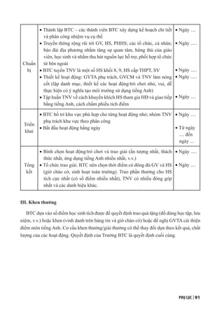 PHỤ LỤC | 91
Chuẩn
bị
· Thành lập BTC – các thành viên BTC xây dựng kế hoạch chi tiết
và phân công nhiệm vụ cụ thể
· Truyền thông rộng rãi tới GV, HS, PHHS; các tổ chức, cá nhân;
báo đài địa phương nhằm tăng sự quan tâm, hứng thú của giáo
viên, học sinh và nhằm thu hút nguồn lực hỗ trợ, phối hợp tổ chức
từ bên ngoài
· BTC tuyển TNV là một số HS khối 8, 9, HS cấp THPT, SV
· Thiết kế hoạt động: GVTA phụ trách, GVCM và TNV làm nòng
cốt (lập danh mục, thiết kế các hoạt động/trò chơi nhỏ, vui, dễ
thực hiện có ý nghĩa tạo môi trường sử dụng tiếng Anh)
· Tập huấn TNV về cách khuyến khích HS tham gia HĐ và giao tiếp
bằng tiếng Anh, cách chấm phiếu tích điểm
· Ngày ....
· Ngày .....
· Ngày .....
· Ngày .....
· Ngày ....
Triển
khai
· BTC bố trí khu vực phù hợp cho từng hoạt động nhỏ; nhóm TNV
phụ trách khu vực theo phân công
· Bắt đầu hoạt động hằng ngày
· Ngày ....
· Từ ngày
.... đến
ngày ...
Tổng
kết
· Bình chọn hoạt động/trò chơi và trao giải (ấn tượng nhất, thách
thức nhất, ứng dụng tiếng Anh nhiều nhất, v.v.)
· Tổ chức trao giải. BTC nên chọn thời điểm có đông đủ GV và HS
(giờ chào cờ, sinh hoạt toàn trường). Trao phần thưởng cho HS
tích cực nhất (có số điểm nhiều nhất), TNV có nhiều đóng góp
nhất và các danh hiệu khác.
· Ngày .....
· Ngày ....
III. Khen thưởng
BTC dựa vào số điểm học sinh tích được để quyết định trao quà tặng (đồ dùng học tập, lưu
niệm, v.v.) hoặc khen (vinh danh trên bảng tin và giờ chào cờ) hoặc đề nghị GVTA cải thiện
điểm môn tiếng Anh. Cơ cấu khen thưởng/giải thưởng có thể thay đổi dựa theo kết quả, chất
lượng của các hoạt động. Quyết định của Trưởng BTC là quyết định cuối cùng.
 