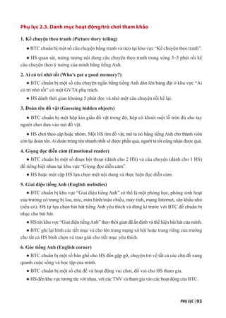 PHỤ LỤC | 93
Phụ lục 2.3. Danh mục hoạt động/trò chơi tham khảo
1. Kể chuyện theo tranh (Picture story telling)
● BTC chuẩn bị một số câu chuyện bằng tranh và treo tại khu vực “Kể chuyện theo tranh”.
● HS quan sát, tưởng tượng nội dung câu chuyện theo tranh trong vòng 3–5 phút rồi kể
câu chuyện theo ý tưởng của mình bằng tiếng Anh.
2. Ai có trí nhớ tốt (Who’s got a good memory?)
● BTC chuẩn bị một số câu chuyện ngắn bằng tiếng Anh dán lên bảng đặt ở khu vực “Ai
có trí nhớ tốt” có một GVTA phụ trách.
● HS dành thời gian khoảng 5 phút đọc và nhớ một câu chuyện rồi kể lại.
3. Đoán tên đồ vật (Guessing hidden objects)
● BTC chuẩn bị một hộp kín giấu đồ vật trong đó, hộp có khoét một lỗ tròn đủ cho tay
người chơi đưa vào mò đồ vật.
● HS chơi theo cặp hoặc nhóm. Một HS tìm đồ vật, mô tả nó bằng tiếng Anh cho thành viên
còn lại đoán tên.Ai đoán trúng tên nhanh nhất sẽ được phần quà, người tả tốt cũng nhận được quà.
4. Giọng đọc diễn cảm (Emotional reader)
● BTC chuẩn bị một số đoạn hội thoại (dành cho 2 HS) và câu chuyện (dành cho 1 HS)
để riêng biệt nhau tại khu vực “Giọng đọc diễn cảm”.
● HS hoặc một cặp HS lựa chọn một nội dung và thực hiện đọc diễn cảm.
5. Giai điệu tiếng Anh (English melodies)
● BTC chuẩn bị khu vực “Giai điệu tiếng Anh” có thể là một phòng học, phòng sinh hoạt
của trường có trang bị loa, míc, màn hình/màn chiếu, máy tính, mạng Internet, sân khấu nhỏ
(nếu có). HS tự lựa chọn bài hát tiếng Anh yêu thích và đăng kí trước với BTC để chuẩn bị
nhạc cho bài hát.
● HS tới khu vực “Giai điệu tiếngAnh” theo thời gian đã ấn định và thể hiện bài hát của mình.
● BTC ghi lại hình các tiết mục và cho lên trang mạng xã hội hoặc trang riêng của trường
cho tất cả HS bình chọn và trao giải cho tiết mục yêu thích.
6. Góc tiếng Anh (English corner)
● BTC chuẩn bị một số bàn ghế cho HS đến gặp gỡ, chuyện trò về tất cả các chủ đề xung
quanh cuộc sống và học tập của mình.
● BTC chuẩn bị một số chủ đề và hoạt động vui chơi, đố vui cho HS tham gia.
● HS đến khu vực tương tác với nhau, với các TNV và tham gia vào các hoạt động của BTC.
 