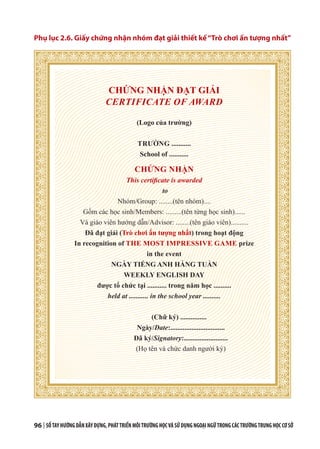 96 | SỔTAYHƯỚNGDẪNXÂYDỰNG,PHÁTTRIỂNMÔITRƯỜNGHỌCVÀSỬDỤNGNGOẠINGỮTRONGCÁCTRƯỜNGTRUNGHỌCCƠSỞ
Phụ lục 2.6. Giấy chứng nhận nhóm đạt giải thiết kế“Trò chơi ấn tượng nhất”
CHỨNG NHẬN ĐẠT GIẢI
CERTIFICATE OF AWARD
(Logo của trường)
TRƯỜNG ...........
School of ...........
CHỨNG NHẬN
This certificate is awarded
to
Nhóm/Group: ........(tên nhóm)....
Gồm các học sinh/Members: .........(tên từng học sinh)......
Và giáo viên hướng dẫn/Advisor: ........(tên giáo viên)..........
Đã đạt giải (Trò chơi ấn tượng nhất) trong hoạt động
In recognition of THE MOST IMPRESSIVE GAME prize
in the event
NGÀY TIẾNG ANH HÀNG TUẦN
WEEKLY ENGLISH DAY
được tổ chức tại ........... trong năm học ..........
held at ........... in the school year ..........
(Chữ ký) ...............
Ngày/Date:...............................
Đã ký/Signatory:.........................
(Họ tên và chức danh người ký)
 