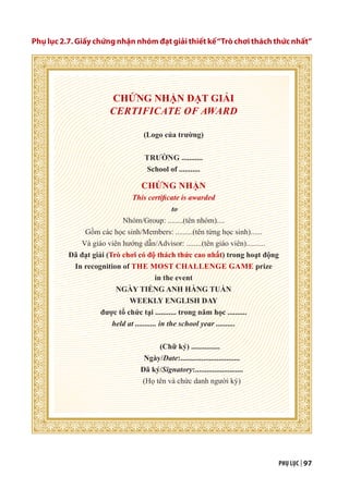 PHỤ LỤC | 97
Phụ lục 2.7. Giấy chứng nhận nhóm đạt giải thiết kế“Trò chơi thách thức nhất”
CHỨNG NHẬN ĐẠT GIẢI
CERTIFICATE OF AWARD
(Logo của trường)
TRƯỜNG ...........
School of ...........
CHỨNG NHẬN
This certificate is awarded
to
Nhóm/Group: ........(tên nhóm)....
Gồm các học sinh/Members: .........(tên từng học sinh)......
Và giáo viên hướng dẫn/Advisor: ........(tên giáo viên)..........
Đã đạt giải (Trò chơi có độ thách thức cao nhất) trong hoạt động
In recognition of THE MOST CHALLENGE GAME prize
in the event
NGÀY TIẾNG ANH HÀNG TUẦN
WEEKLY ENGLISH DAY
được tổ chức tại ........... trong năm học ..........
held at ........... in the school year ..........
(Chữ ký) ...............
Ngày/Date:...............................
Đã ký/Signatory:.........................
(Họ tên và chức danh người ký)
 