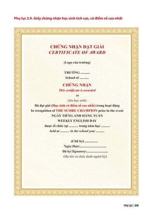PHỤ LỤC | 99
Phụ lục 2.9. Giấy chứng nhận học sinh tích cực, có điểm số cao nhất
CHỨNG NHẬN ĐẠT GIẢI
CERTIFICATE OF AWARD
(Logo của trường)
TRƯỜNG ...........
School of ...........
CHỨNG NHẬN
This certificate is awarded
to
(tên học sinh)
Đã đạt giải (Học sinh có điểm số cao nhất) trong hoạt động
In recognition of THE SCORE CHAMPION prize in the event
NGÀY TIẾNG ANH HÀNG TUẦN
WEEKLY ENGLISH DAY
được tổ chức tại ........... trong năm học ..........
held at ........... in the school year ..........
(Chữ ký) ...............
Ngày/Date:...............................
Đã ký/Signatory:.........................
(Họ tên và chức danh người ký)
 